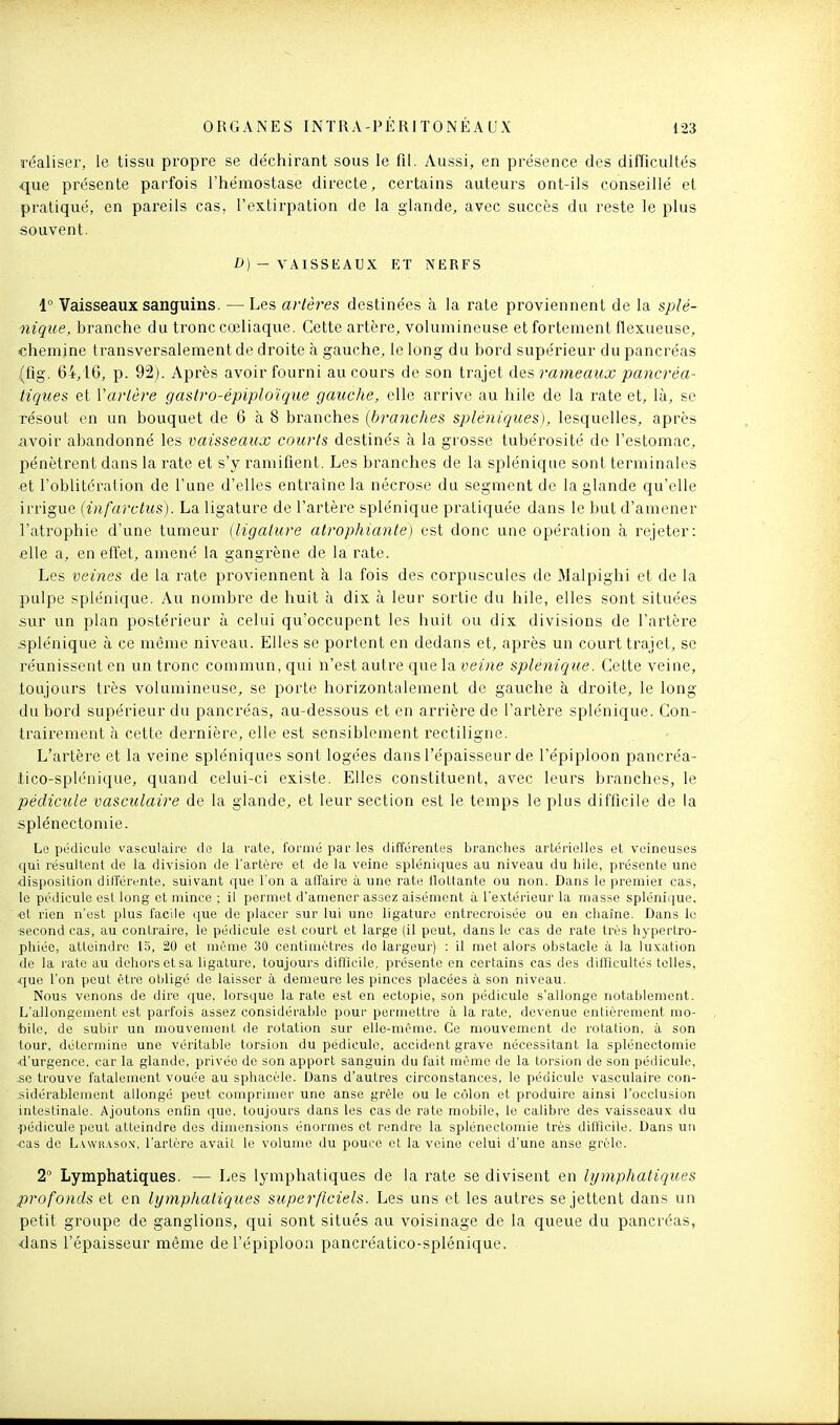 réaliser, le tissu propre se déchirant sous le fil. Aussi, en présence des difficultés <jue présente parfois l'hémostase directe, certains auteurs ont-ils conseillé et pratiqué, en pareils cas, l'extirpation de la glande, avec succès du reste le plus souvent. Z>) - VAISSEAUX ET NERFS 1° Vaisseaux sanguins. —Les artères destinées à la rate proviennent de la splé- nique, branche du tronc cœliaque. Cette artère, volumineuse et fortement flexueuse, chemine transversalement de droite à gauche, le long du bord supérieur du pancréas (fig. 64, IG, p. 92). Après avoir fourni au cours de son trajet des rameaux pancréa- tiques et Varlère gastro-épiploïque gauche, elle arrive au liile de la rate et, là, se résout en un bouquet de 6 à 8 branches (branches spléniques), lesquelles, après iivoir abandonné les vaisseaux courts destinés à la grosse tubérosité de l'estomac, pénètrent dans la rate et s'y ramifient. Les branches de la sj^lénique sont terminales et l'oblitération de l'une d'elles entraine la nécrose du segment de la glande qu'elle irrigue (infarctus). La ligature de l'artère splénique pratiquée dans le but d'amener l'atrophie d'une tumeur (ligature atrophiante) est donc une opération à rejeter: fille a, en effet, amené la gangrène de la rate. Les veines de la rate proviennent à la fois des corpuscules de Malpighi et de la pulpe splénique. Au nombre de huit à dix à leur sortie du hile, elles sont situées sur un plan postérieur à celui qu'occupent les huit ou dix divisions de l'artère .splénique à ce même niveau. Elles se portent en dedans et, après un court trajet, se réunissent en un tronc commun, qui n'est autre que \sl veine splénique. Cette veine, toujours très volumineuse, se porte horizontalement de gauche à droite, le long du bord supérieur du pancréas, au-dessous et en arrière de l'artère splénique. Con- trairement à cette dernière, elle est sensiblement rectiligne. L'artère et la veine spléniques sont logées dans l'épaisseur de l'épiploon pancréa- iico-splénique, quand celui-ci existe. Elles constituent, avec leurs branches, le pédicule vasculaire de la glande, et leur section est le temps le plus difficile de la splénectomie. Le pédicule vasculaire de la rate, formé par les différentes bi'anches artérielles et veineuses qui résultent de la division de l'artère et de la veine spléniques au niveau du liile, présente une disposition dilférente, suivant que l'on a alTaire à une rate ilottante ou non. Dans le premier cas, le pédicule est long et mince ; il permet d'amener assez aisément à l'e.Ktérieur la masse splénique, ■et rien n'est plus facile que de placer sur lui une ligature entrecroisée ou en chaîne. Dans le ■second cas, au contraire, le pédicule est court et large (il peut, dans le cas de rate très hypertro- phiée, atteindre 15, 20 et même 30 centimètres do largeur) : il met alors obstacle à la luxation de la rate au dehorsetsa ligature, toujours difficile, présente en certains cas des difficultés telles, ■cjue l'on peut être obligé de laisser à demeure les pinces placées à son niveau. Nous venons de dire que, lorsque la rate est en ectopie, son pédicule s'allonge notablement. L'allongement est parfois assez considérable pour permettre à la rate, devenue entièrement mo- bile, de subir un mouvement de rotation sur elle-même. Ce mouvement de rotation, à son tour, détermine une véritable torsion du pédicule, accident grave nécessitant la splénectomie d'urgence, car la glande, privée de son apport sanguin du fait même de la torsion de son pédicule, :se trouve fatalement vouée au sphacèle. Dans d'autres circonstances, le pédicule vasculaire con- sidérablement allongé peut comprimer une anse grêle ou le côlon et produire ainsi l'occlusion intestinale. Ajoutons enfin que, toujours dans les cas de rate mobile, le calibre des vaisseaux du ■pédicule peut atteindre des dimensions énormes et rendre la splénectomie très difiîcile. Dans un •cas de Lwvuasox, l'artère avait le volume du pouce et la veine celui d'une anse grêle. 2° Lymphatiques. — Les lymphatiques de la rate se divisent en lymphatiques profonds et en lymphatiques superficiels. Les uns et les autres se jettent dans un petit groupe de ganglions, qui sont situés au voisinage de la queue du pancréas, <lans l'épaisseur même de l'épiploon pancréatico-splénique.