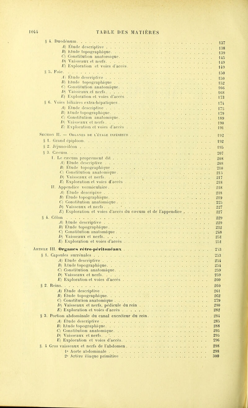 § 4. Duodénum A) Etude descriptive 13g B) litude topographique • -[39 C) Constitution anatoniique -I45 0) Vaisseaux et nerfs I49 E) Exploration et voies d'accès 149 § 5- Foie. 150 A) Etude descriptive igO B) Etude topograpliique 152 C) Constitution anatomique ^66 D) Vaisseaux et nerfs 168 E} Exploration et voies d'accès I73 § 6. Voies biliaires extra-hépatiques 174 A) Etude descriptive I75 B) Etude topographique I79 C) Constitution anatoniique 189 D) Vaisseaux et nerfs 190 E} Exploration et voies d'accès 191 Section II. — Oruanes de l'étage irvFÉnlEUR 192 § 1. Grand épiploon 192 § 2. Jéjuno-iléon I93 § 3. CiTCUin 207 I. Le ccDcuiTi proprement dit 208 A) Elude descriptive 208 jB) Etude topographique 210 C) Constitution anatomique 215 D) Vaisseaux et nerfs ' 217 E} Exploration et voies d'accès 218 II. Appendice vermiculaire 218 A) Etude descripive . 218 JB) Etude topographique ■ 219 C) Constitution anatomique 22.y D) Vaisseaux et nei-fs . . . . • 227 E) Exploration et voies d'accès du ca?cum et de l'appendice 227 § 4. Côlon 229 A) Etude descriptive 229 B) Étude topograpliique 232 C) Constitution anatomique .■ 248 D) Vaisseaux et nerfs 231 E) Exploration et voies d'accès 2.31 Article III. Organes rétpo-|»critoiiéanx 2ï3 § 1. Capsules surrénales 253 A) Etude descriptive 254 B) Etude topographique 254 C) Constitution anatomique 259 D) Vaisseaux et neifs 259 E) Exploration et voies d'accès 260 § 2. Reins 260 A) Etude descriptive 261 B} Etude topogi'aphique 262 C) Constitution anatomique 279 D) Vaisseaux et nerfs, pédicule du rein 280 E) Exploration et voies d'accès ■ 282 § 3. Portion abdominale du canal excréteur du rein 284 A) Etude descriptive 285 B) Etude topographique 288 C) Constitution anatoinique 293 D) Vaisseaux et nerfs 293 E) Exploration et voies d'accès 296 §. 4 Gros vaisseaux et nerfs de l'abdomen 298 1 Aorte abdominale 298 2 Artère iliaque primitive 300