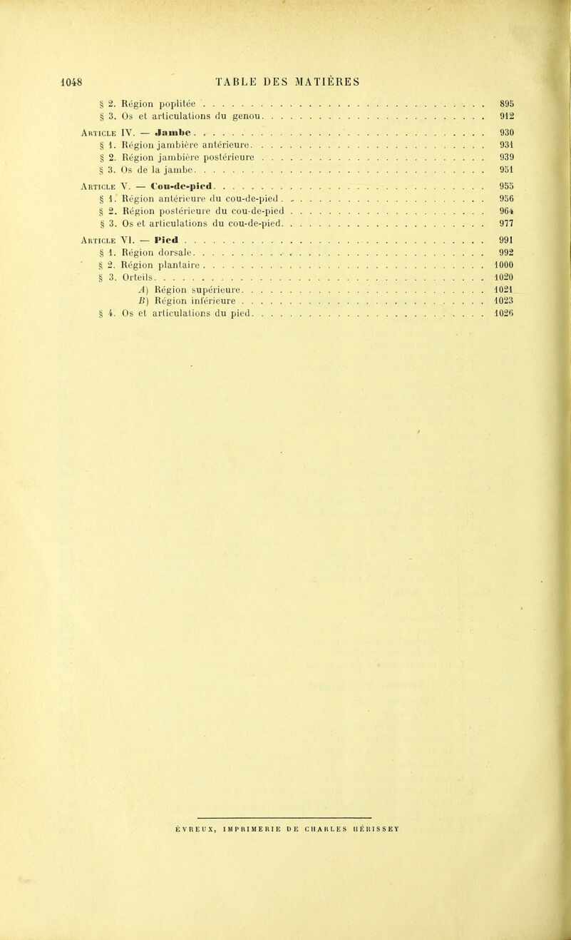 § 2. Région poplitée 895 § 3. Os et articulations du genou 912 Article IV. — Jambe 930 § 1. Région jambière antérieure 931 g 2. Région jambière postérieure 939 § 3. Os de la jambe 931 Article V. — Cou-de-pied 95S § 1. Région antérieure du cou-de-pied 956 § 2. Région postérieure du cou-de-pied 964 § 3. Os et articulations du cou-de-pied 977 Article Y1. — Pied 991 § 1. Région dorsale 992 § 2. Région plantaire 1000 § 3. Orteils 1020 A) Région supérieure 1021 B) Région intérieure 1023 § 4. Os et articulations du pied 1026 ÉVREUX, IMPBIMEniE DE CHAULES II É II ISSEY