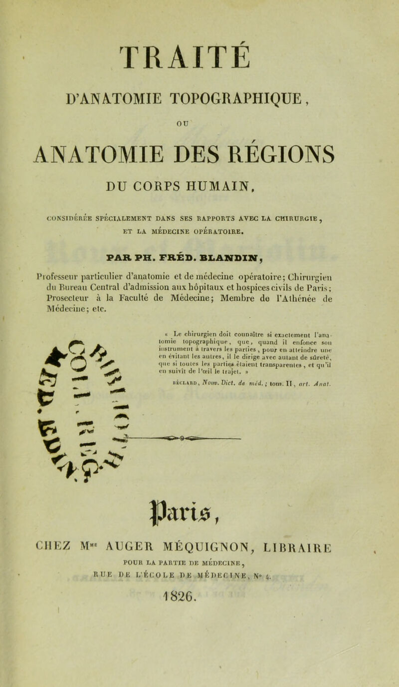 D’ANATOMIE TOPOGRAPHIQUE, OU ANATOMIE DES RÉGIONS DU CORPS HUMAIN, CONSinÉnÉE SPÉCIALEMENT DANS SES RAPPORTS AVEC LA CHIRURGIE , ET LA MÉDECINE OPERATOIRE. PAR PH. FRÉD. BLANDIN, Professeur particulier d’anatomie et de médecine opératoire; Chirurgien du Bureau Central d’admission aux hôpitaux et hospices civils de Paris; Prosecleur à la Faculté de Médecine; Membre do l’Athénée de Médecine; etc. O Le cliirurgicn doit connaître si exactement Pana- lomic topographique, que, quand il enronce son iiistrunient à travers les parties , pour en atteindre une en évitant les autres, il le dirige avec autant de sûreté, <pie si toutes les parties étaient transparentes , et qn’U en suivît de l’œil le trajet, o BicuuD, Noire. Dict. de mJit. ; tom. II, art. Wriiil. ÿariiî, CHEZ M““ AEGER MÉQUIGNON, LIBRAIRE POUR LA PARTIE DE MEDECINE, RUE DE L’ÉCOLE DE M É D EC I N E , N» ü. 182G.