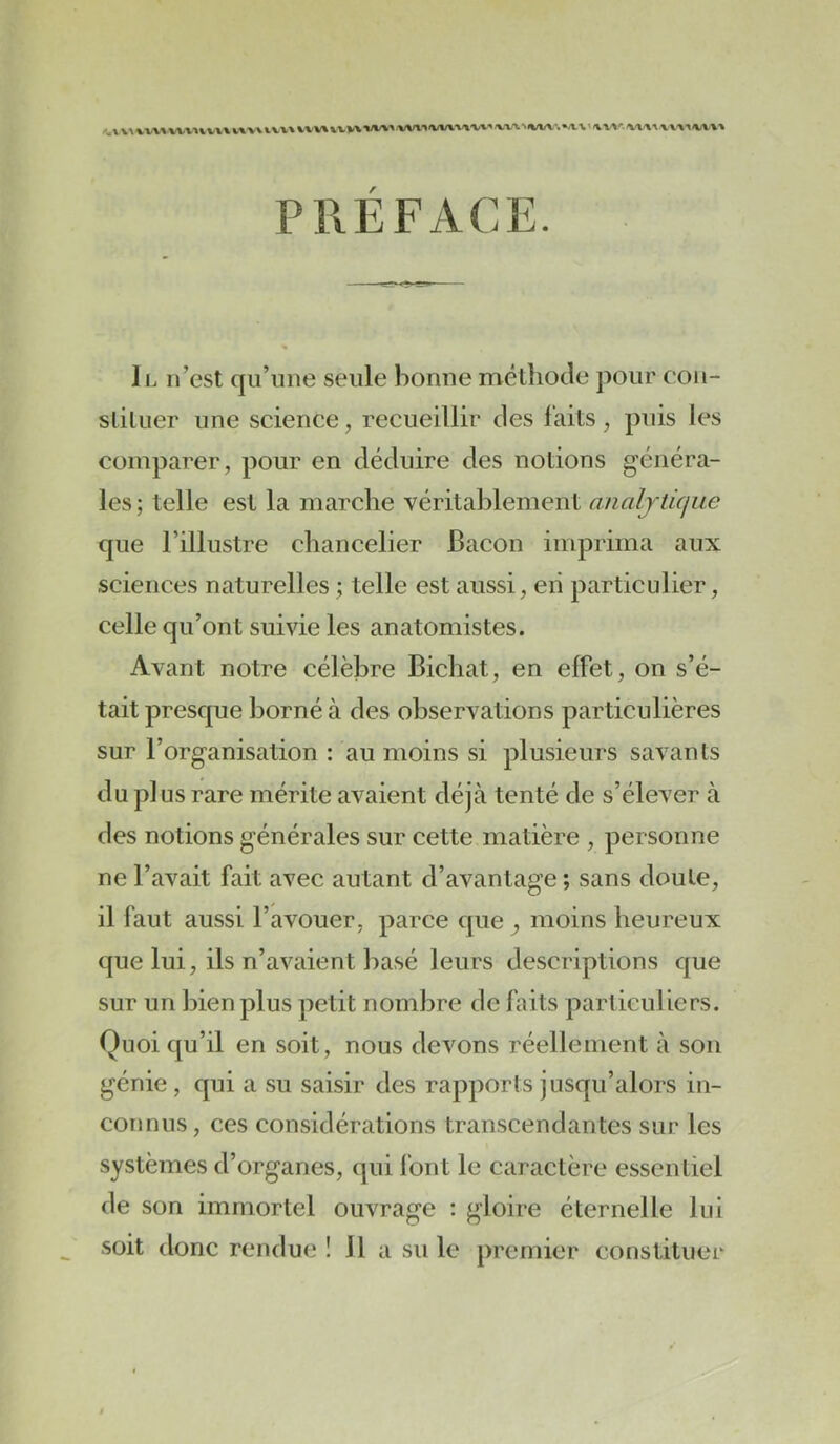 /^.VV^%W»■WV•«^V^^«.■»V\VVV\VVV»%VVVWV«W^1IW\V»'^/^■>'VV■^.MWV■.»A.1.1/V■V'\'■.'V^<\1 V-V-Xt/M/t-» PRÉFACE. Il n’est qu’une seule bonne méthode jxmr con- sliluer une science, recueillir des laits, puis les comparer, pour en déduire des notions généra- les; telle est la marche véritablement analjticiue que l’illustre chancelier Bacon imprima aux sciences naturelles ; telle est aussi, eii particulier, celle qu’ont suivie les anatomistes. Avant notre célèbre Bichat, en effet, on s’é- tait presque borné à des observations particulières sur l’organisation : au moins si plusieurs savants du plus rare mérite avaient déjà tenté de s’élever à des notions générales sur cette matière , personne ne l’avait fait avec autant d’avantage ; sans doute, il faut aussi l’avouer, parce que moins heureux que lui, ils n’avaient basé leurs descriptions que sur un bien plus petit nombre de faits particuliers. Quoi qu’il en soit, nous devons réellement à son génie , qui a su saisir des rapports jusqu’alors in- connus, ces considérations transcendantes sur les systèmes d’organes, qui font le caractère essentiel de son immortel ouvrage ; gloire éternelle lui