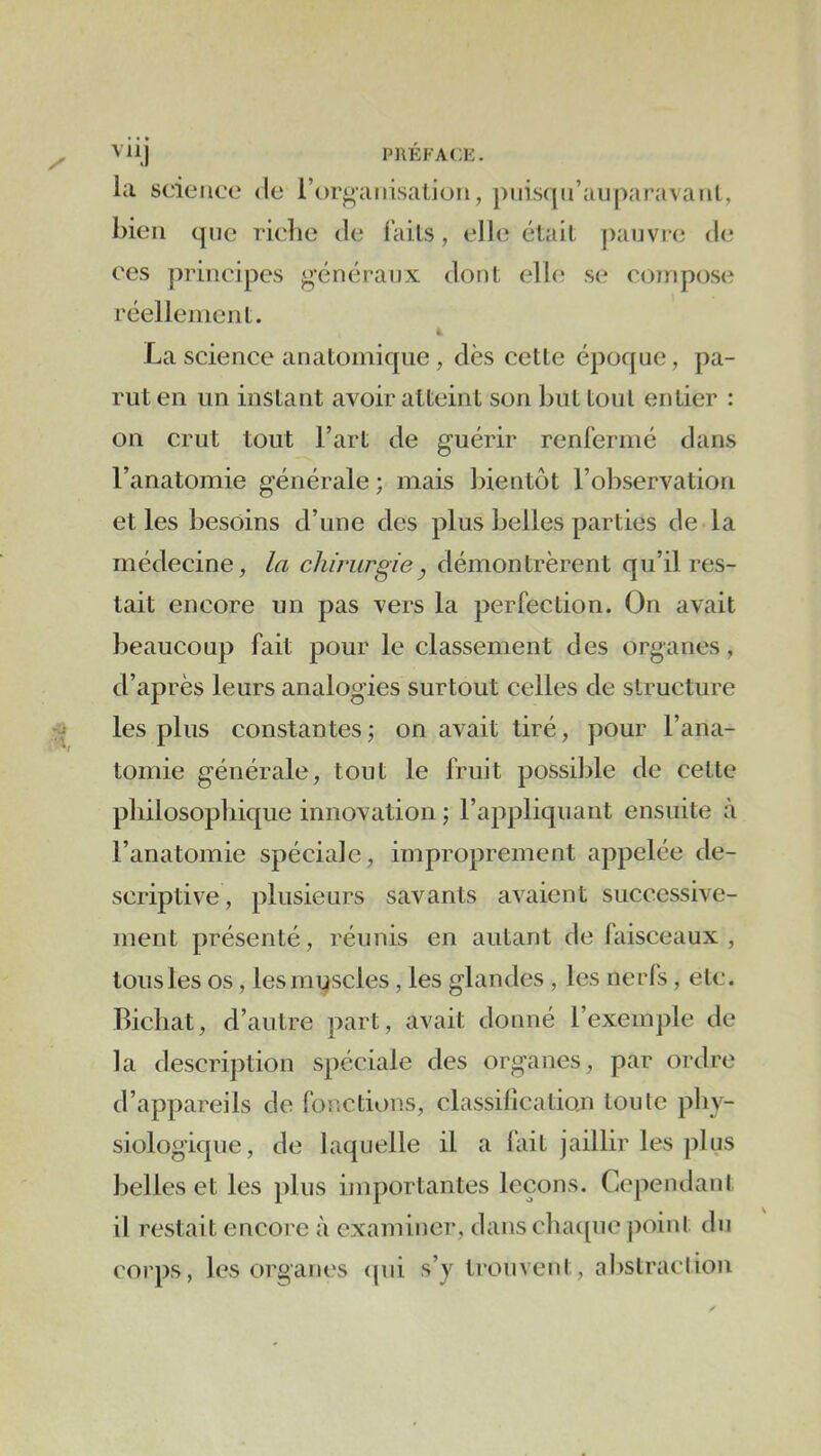VHJ PRÉFACE. la science de l’organisation, pnis([n’aiiparavant, bien que riebe de i’ails, elle était pauvre de CCS principes généraux dont elbi se compose réellenicnt. t La science anatomique , dès cette époque, pa- rut en un instant avoir atteint son but tout entier : on crut tout l’art de guérir renreriné dans l’anatomie générale ; mais bientôt l’observation et les besoins d’une des plus belles parties de la médecine, /a chirurgie^ démontrèrent qu’il res- tait encore un pas vers la perfection. On avait beaucoup fait pour le classement des organes, d’après leurs analogies surtout celles de structure les plus constantes ; on avait tiré, pour l’ana- tomie générale, tout le fruit possible de cette pbilosopliique innovation ; l’appliquant ensuite à l’anatomie spéciale, improprement appelée de- scriptive , plusieurs savants avaient successive- ment présenté, réunis en autant de faisceaux, tous les os, lesmqscles, les glandes , les nerl's, etc. Bicliat, d’autre part, avait donné l’exemple de la description spéciale des organes, par ordre d’appareils de fonctions, classilicatioai toute pliy- siologique, de laquelle il a lait jaillir les plus belles et les plus importantes leçons. Cepentlant il restait encore à examiner, dans chac[ue ])oint du corps, les organes <pii s’y trouvent, abstraction