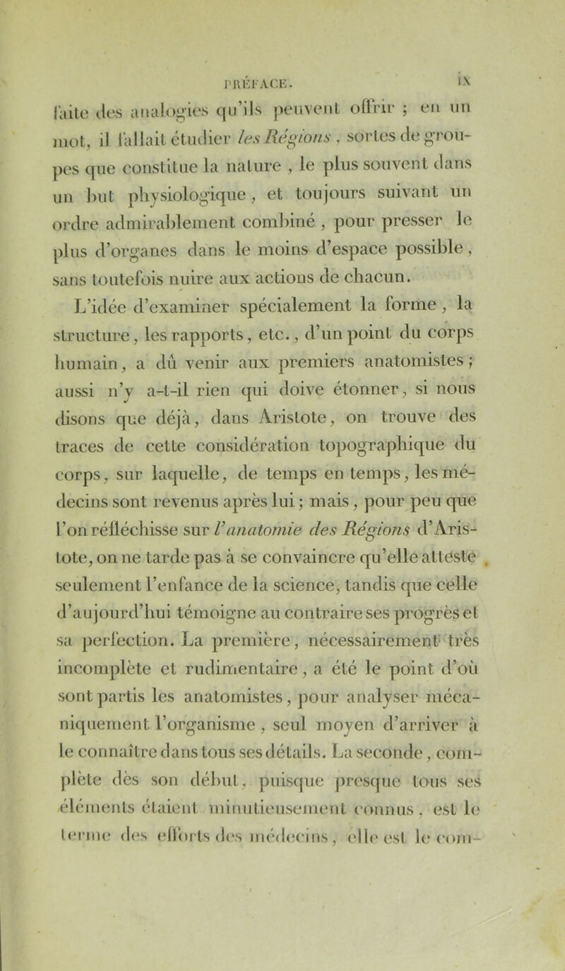 railc Jes analogies (jiiMls j)eiivenl oflVir ; en im mot, il l’allait étiulier les Régions , sortes de grou- pes que constitue la nature , le plus souvent dans un l)ut physiologique, et toujours suivant un <^rdre admirablement combiné , pour presser le plus d’organes dans le moins d’espace possible, sans toutefois nuire aux actions de chacun. L’idée d’examiner spécialement la forme, la structure, les rapports, etc., d’un point du corps humain, a dû venir aux premiers anatomistes; aussi n’y a-t-il rien qui doive étonner, si nous disons que déjcà, dans Aristote, on trouve des traces de cette considération topographique du corps, sur laquelle, de temps en temps, les mé- decins sont revenus après lui ; mais, pour peu que l’on réfléchisse sur Vanatomie des Régions d’Aris- tote, on ne tarde pas à se convaincre qu’elle attéste seulement l’enfance de la science, tandis que celle d’aujourd’hui témoigne au contraire ses progrès et sa perfection. La première, nécessairement- très incomplète et rudimentaire, a été le point d’où sont partis les anatomistes, pour analyser méca- niquement l’organisme , seul moyen d’arriver à le connaître dans tous ses détails. La seconde, com- ])lète dès son début, puisque presque tous ses éléments étaient minutieusement eonnus , est le lenne des efforts d<\s médcîcins, elb'esl h* (‘ojii-