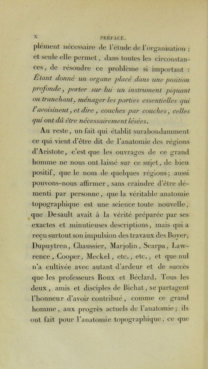 PRKI'ACF.. et seule ellt3 permet, dans toutes les circonstan- ces , de résoudre ce problème si important : Étant donné un organe placé dans une position profonde, porter sur lui un instrument piquant ou tranchant^ ménager les parties essentielles (pd Vavoisinent y et dire y couches par couches y celles qui ont du être nécessairement lésées. Au reste, un fait qui établit surabondamment ce qui vient d’être dit de l’anatomie des régions d’Aristote, c’est que les ouvrages de ce grand homme ne nous ont laissé sur ce sujet, de bien positif, que le nom de quelques régions ; aussi pouvons-nous affirmer, sans craindre d’être dé- menti par personne, que la véritable anatomie topographique est une science toute nouvelle, que Desault avait à la vérité préparée par ses exactes et minutieuses descriptions, mais qui a reçu surtout son impulsion des travaux des Bojer, Dupujtren, Chaussier, Marjolin, Scarpa, Law- rence, Cooper, Meckel, etc., etc., et que nul n’a cultivée avec autant d’ardeur et de succès que les professeurs Roux et Béclard. Tous les deux , amis et disciples de Bichat, se partagent l’honneur d’avoir contribué, comme ce grand homme, aux progrès actuels de l’anatomie ; ils ont fait pour l’anatomie topographique, ce que