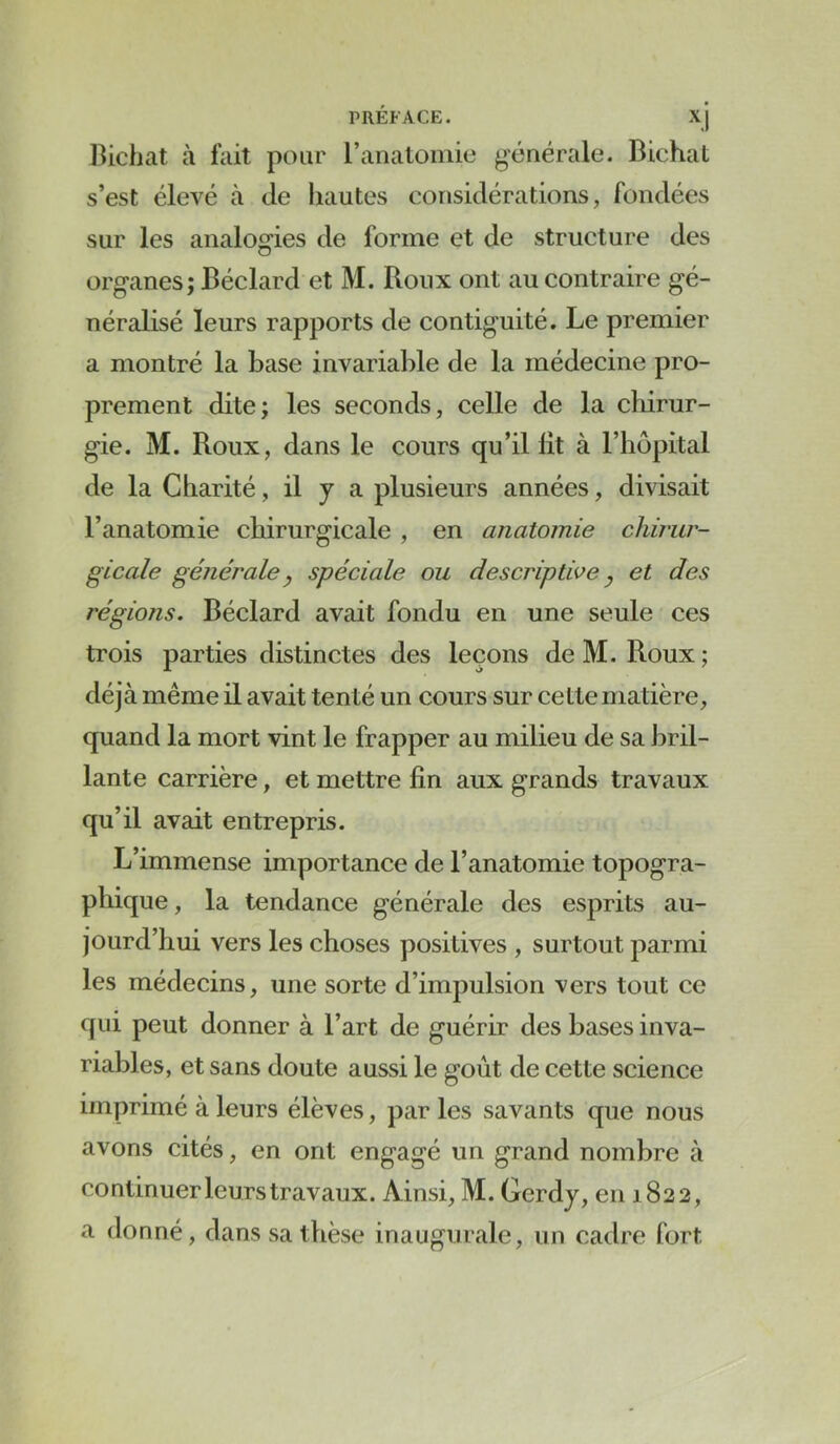 PRÉFACE. xj Bichat à fait pour l’anatomie générale. Bichat s’est élevé à de hautes considérations, fondées sur les analogies de forme et de structure des organes; Béclard et M. Roux ont au contraire gé- néralisé leurs rapports de contiguïté. Le premier a montré la hase invariable de la médecine pro- prement dite; les seconds, celle de la chirur- gie. M. Roux, dans le cours qu’il lit à l’hôpital de la Charité, il y a plusieurs années, divisait l’anatomie chirurgicale , en anatomie chirur- gicale générale y spéciale ou descriptive y et des régions. Béclard avait fondu en une seule ces trois parties distinctes des leçons de M. Roux ; déjà même il avait tenté un cours sur cette matière, quand la mort vint le frapper au milieu de sa bril- lante carrière, et mettre lin aux grands travaux qu’il avait entrepris. L’immense importance de l’anatomie topogra- phique, la tendance générale des esprits au- jourd’hui vers les choses positives , surtout parmi les médecins, une sorte d’impulsion vers tout ce qui peut donner à l’art de guérir des bases inva- riables, et sans doute aussi le goût de cette science imprimé à leurs élèves, par les savants que nous avons cités, en ont engagé un grand nombre à continuer leurs travaux. Ainsi, M. Gerdy, en 1822, a donné, dans sa thèse inaugurale, un cadre fort