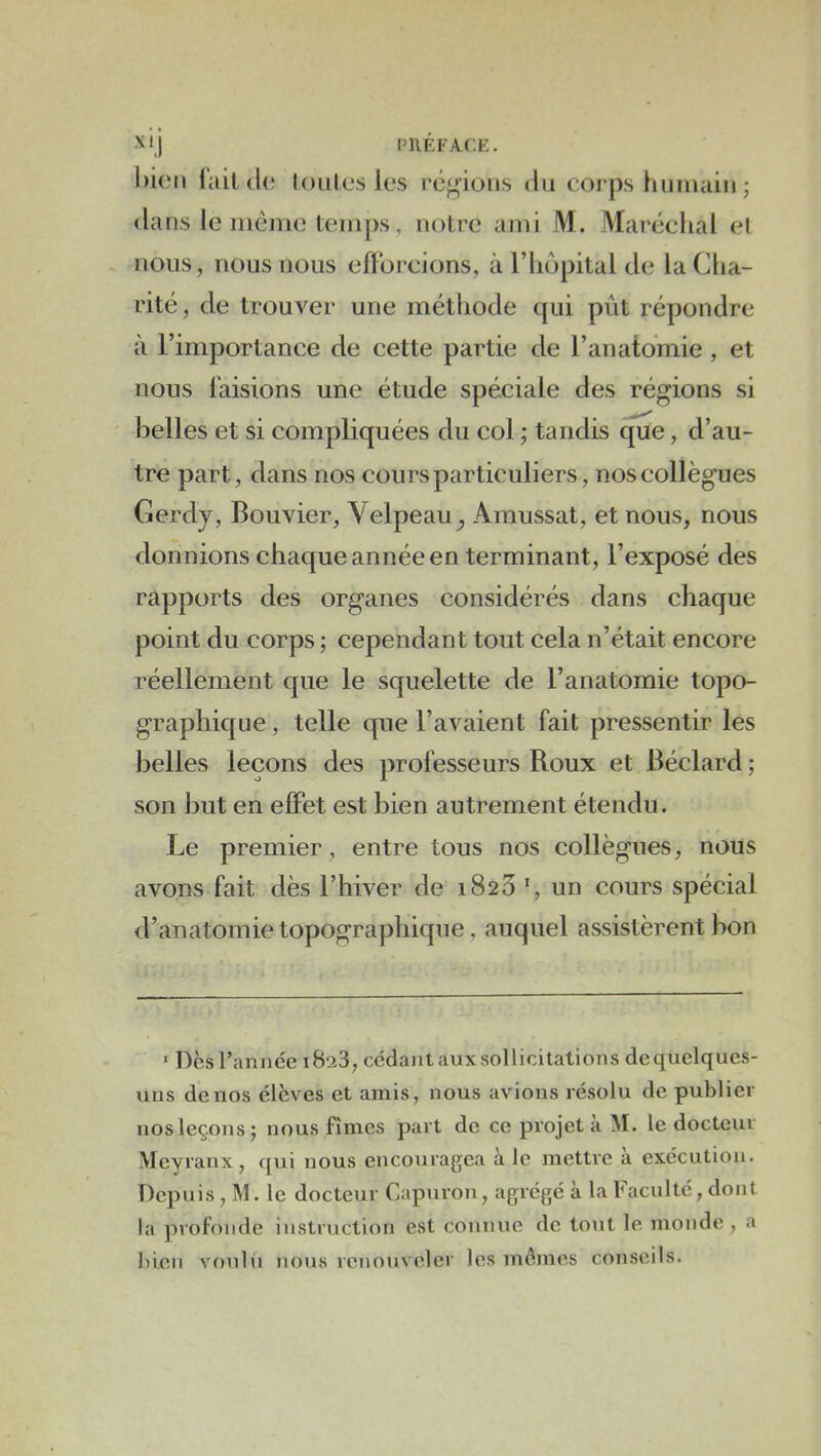 i’HEfac.f:. l)ic‘M l'ail (U; lonies les régions du corps humain ; dans le Jiiémo temps, notre ami M. Maréchal el nous, nous nous efforcions, à l’iiôpital de laClia- rité, de trouver une méthode qui pût répondre à l’importance de cette partie de l’anatomie , et nous faisions une étude spéciale des régions si belles et si compliquées du col ; tandis que, d’au- tre part, dans nos cours particuliers, nos collègues Gerdy, Bouvier, Velpeau^ Amussat, et nous, nous donnions chaque année en terminant, l’exposé des rapports des organes considérés dans chaque point du corps ; cependant tout cela n’était encore réellement que le squelette de l’anatomie topo- graphique , telle que l’avaient fait pressentir les belles leçons des professeurs Roux et Béclard ; son l3ut en effet est bien autrement étendu. Le premier, entre tous nos collègues, nous avons fait dès l’hiver de 1823 un cours spécial d’anatomie topographique, auquel assistèrent bon • Des l’année 1823, cédant aux sollicitations dequelques- uns de nos élèves et amis, nous avions résolu de publier nos leçons; nous fîmes part de ce projeta M. le docteur Meyranx, qui nous encouragea à le mettre à exécution. Depuis, M. le docteur Capuron, agrégé à la Faculté, dont la profonde instruction est connue de tout le monde , a bien voulii nous renouveler les mômes conseils.