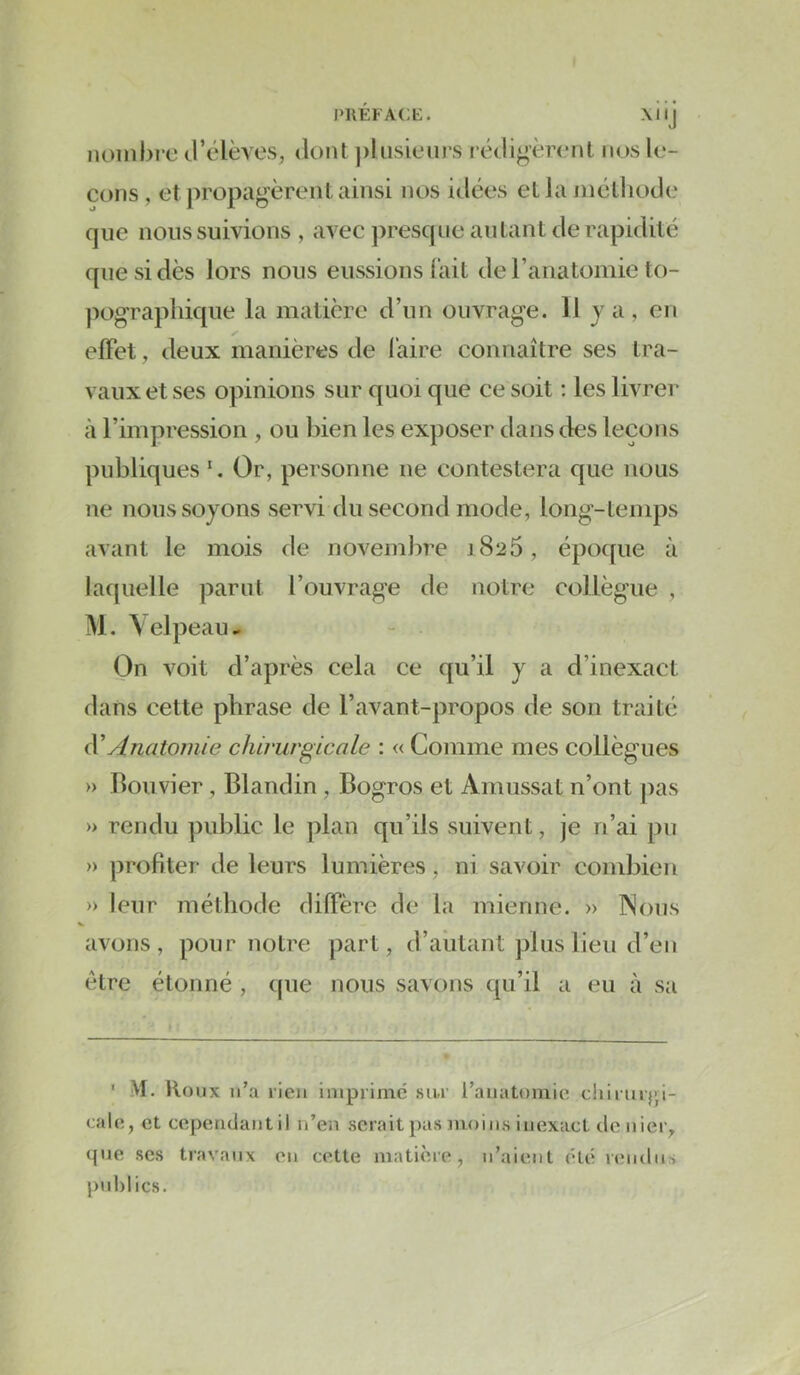PllEFACE. XI l | COUS , et propag'èrenl ainsi nos idées ella jnélliotle que nous suivions , avec presque anlanUle rapidité que si dès lors nous eussions fait de ranatomie to- pogTaphicpie la matière d’un ouvrage. Il y a , en effet, deux manières de l'aire connaître ses tra- vaux et ses opinions sur quoi que ce soit ; les livrer à l’impression , ou bien les exposer dans des leçons publiques Or, personne ne contestera que nous ne nous soyons servi du second mode, long-temps avant le mois de novemlire 1826, époque à laquelle parut l’ouvrage de notre collègue , M. \elpeau- On voit d’après cela ce qu’il y a d’inexact dans cette phrase de l’avant-propos de son traité iV Anatomie chirurgicale : « Comme mes collègues » Bouvier, Blandin , Bogros et Amussat n’ont pas » rendu public le plan qu’ils suivent, je n’ai pu » profiter de leurs lumières, ni savoir combien » leur méthode diffère de la mienne. » Nous avons, pour notre part, d’autant plus lieu d’en être étonné , que nous savons qu’il a eu à sa ■ M. Houx n’a rien imprime' sur l’anatomie durur}',i- cale, et cependant il n’en serait pas moins inexact denier^ que ses travaux en cette matière, n’aient été rendus publics.