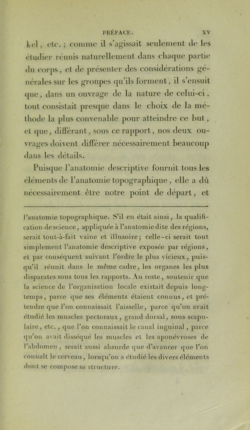 k(‘l , oU’. ; ('Oimiic il s’agissait seulement de les étudier réunis ualurellemeut dans cliaque partie <lu corps, et de présenter des considérations gé- nérales sur les groupes qu’ils rorment, il s’ensuit que, dans un ouvrage de la nature de celui-ci, tout consistait presque dans le choix de la mé- tliode la plus convenable pour atteindre ce Init, et que, dilFérant, sous ce rapport, nos deux ou- vrages doivent différer nécessairement beaucoup dans les détails. Puisque l’anatomie descriptive fournit tous les éléments de l’anatomie topographique, elle a du nécessairement être notre point de départ, et l’anatomie topographique. S’il en était ainsi, la qualifi- cation de science, appliquée à l’anatomie dite des régions, serait tout-à-fait vaine et illusoire^ celle-ci serait tout simplement l’anatomie descriptive exposée par régions, et par conséquent suivant l’ordre le plus vicieux, puis- qu’il réunit dans le même cadre, les organes les plus disparates sous tous les rapports. Au reste, soutenir que la science de l’organisation locale existait depuis long- temps, parce que ses éléments étaient connus, et pré- tendre que l’on connaissait l’aisselle, parce qu’on avait étudié les muscles pectoraux, grand dorsal, sous-scapu- laire, etc. , que l’on connaissait le canal inguinal, parce (ju’on avait disséqué les muscles et les aponévroses de l’abdomen , sciait aussi absurde que d’avancer que l’on (’ounaît le cerveau, lorsqu’on a étudié les divers éléments dont se compose sa structure.
