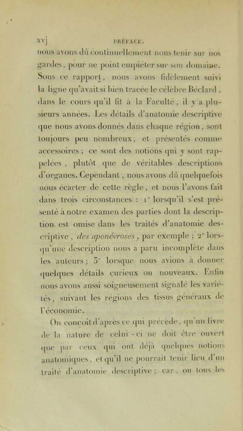 XV j l'HKFACi;. MOUS avons du (‘onlimiclicmciit mous tonif sim' nos g’ardos, ponr no point einpiéUT sur son doinaiMo. Sous ce ra])porl, nous avons ndèleinent suivi la li^ne qu’avait si l)ien tracée le cclci)re J)éclard , <lans le cours ([u’il lit à la Facidté, il y a plu- sieurs années. Les détails d’analoniie descriptive (|ue nous avons donnés dans chaque région, sont toujours peu nombreux, et présentés comme accessoires ; ce sont des notions qui y sont rap- pelées , plutôt que de véritables descriptions d’organes. Cependant, nous avons dû quelquefois nous écarter de cette règle, et nous l’avons fait dans trois circonstances : lorsqu’il s’est pré- senté à notre examen des parties dont la descrip- tion est omise dans les traités d’anatomie des- ci'iptive , des aponévroses, par exemple 2° lors- cpi’une description nous a paru incomplète dans les auteurs ; 3 lorsque nous avions à donnei- quelques détails curieux ou nouveaux. En lin nous avons aussi soigneusement signalé les varié- tés , suivant les régions des tissus généraux de l’économie. On Conçoitd’api'ès ce ({iii précède, cpi’un livre de la nature de celui - ci ne doit cire omerl (pie |)ar ceux qui ont déjà (piebpies notioiiN anatomiques , et ([u’il ne pourrait lenir lieu d nn traité d’anatomie descriptive; car, on Ions les