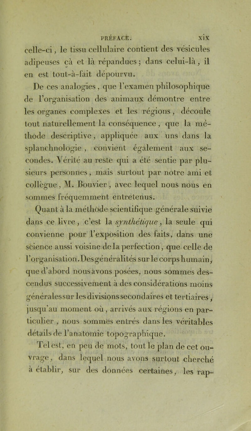 celle-ci, le tissu cellulaire contient des vésicules adipeuses cà et là répandues ; dans celui-là, il en est tout-à-l'ait dépourvu. De ces analogies , que l’examen philosophique de l’organisation des animaux démontre entre les organes complexes et les régions, découle tout naturellement la conséquence, que la mé- thode descriptive, appliquée aux uns dans la splanchnologie, convient également aux se- condes. \érité au reste qui a été sentie par plu- sieurs personnes, mais surtout par notre ami et collègue, M. Bouvier, avec lequel nous nous en sommes fréquemment entretenus. Quant à la méthode scientifique générale suivie dans ce livre, c’est la synthétique, la seule qui convienne pour l’exposition des faits, dans une science aussi voisine de la perfection, que celle de l’organisation.Des généralités sur le corps humain, qued’ahord nous avons posées, nous sommes des- cendus successivement à des considérations moins généralessur les divisions secondaires et tertiaires ^ jusqu’au moment où, arrivés aux régions en par- ticulier , nous sommes entrés dans les véritables détails de l’anatomie topographique. Tel est, en peu de mots, tout le plan de cet ou- vrage, dans lequel nous avons surtout cherché à établir, sur des données certaines, les rap-