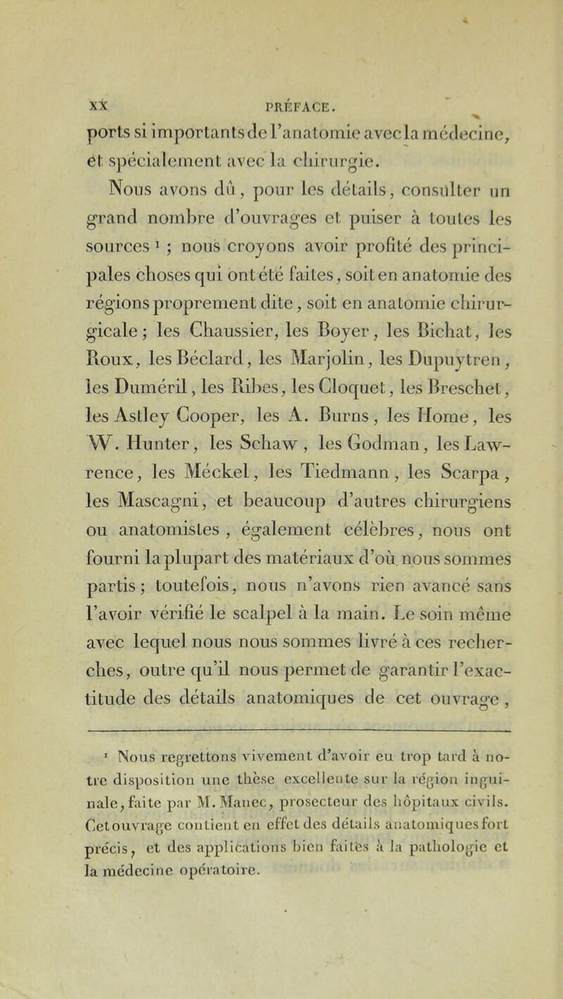 ports si importants de l’anatomie avecla médecine^ et s))éeialement avec la chirurgie. Nous avons dû, pour les détails, consulter un grand nombre d’ouvrages et puiser à toutes les sources ^ ; nous crojons avoir profité des princi- pales choses qui ont été faites, soit en anatomie des régions proprement dite, soit en anatomie chirur- gicale ; les Chaussier, les Bojer, les Bichat, les Boux, lesBéclard, les Marjolin, les Dupuytren, les Duméril, les Bihes, les Gloquet, les Breschet, les AstieJ Cooper, les A. Burns , les Home, les W. liunter, les Schaw , lesGodman, les Law- rence, les Méckel, les Tiedrnann, les Scarpa, les Mascagni, et beaucoup d’autres chirurgiens ou anatomistes , également célèbres, nous ont fourni la plupart des matériaux d’où nous sommes partis; toutefois, nous n’avons rien avancé sans l’avoir vérifié le scalpel à la main. Le soin même avec lequel nous nous sommes livré à ces recher- ches, outre qu’il nous permet de garantir l’exac- titude des détails anatomiques de cet ouvrage , ‘ Nous regrettons vivement d’avoir eu trop tard à no- tre disposition une thèse excellente sur la région ingui- nale, faite par M.Manec, prosecteur des hôpitaux civils. Cetouvrage contient eu effet des détails anatomiques fort précis, et des applications bien faités à la pathologie et la médecine opératoire.