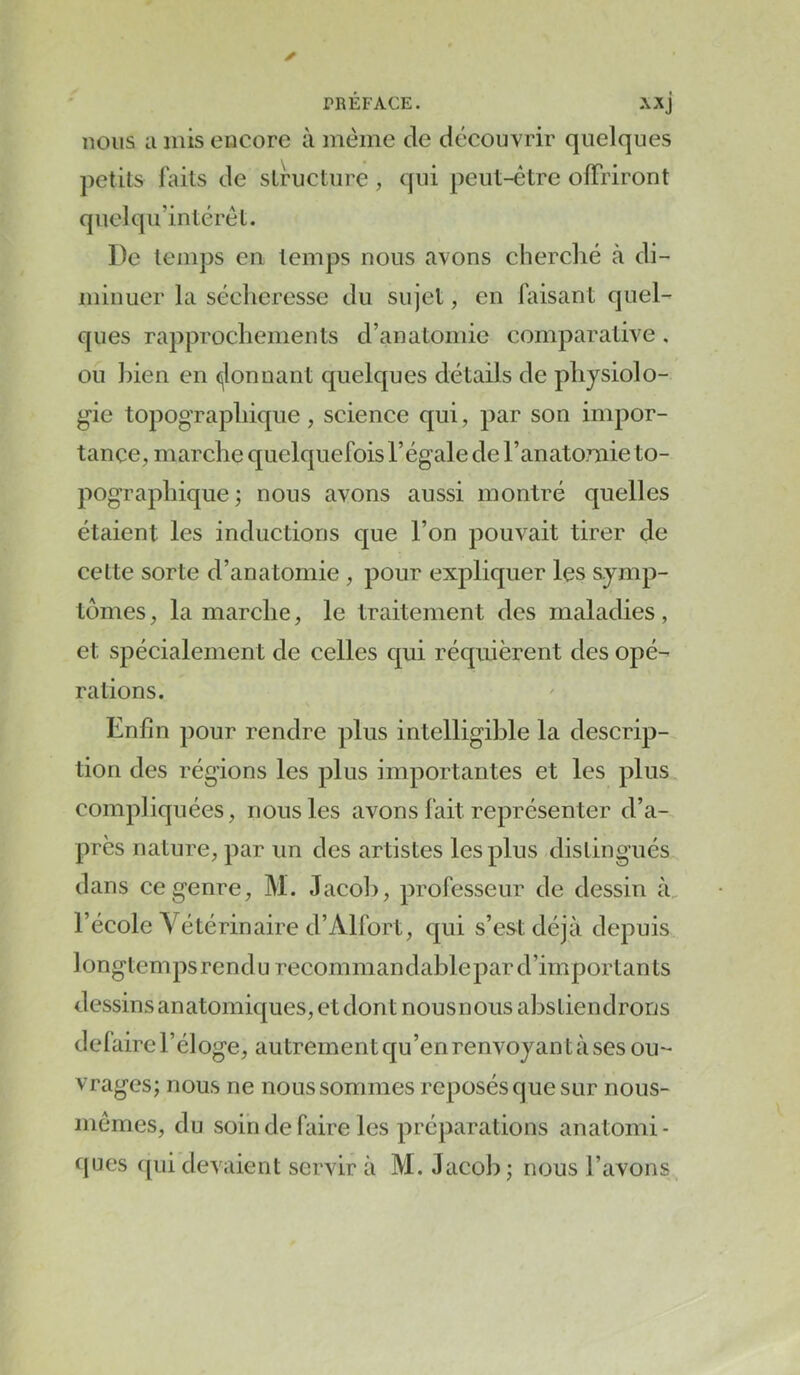 nous II mis encore à même de découvrir quelques petits laits de structure , qui peut-être offriront qiielqii’intérêt. De temps en temps nous avons cherclié cà di- minuer la sécheresse du sujet, en faisant quel- ques rapprochements d’anatomie comparative, ou bien en (^lonnant quelques détails de physiolo- gie topographique , science qui, par son impor- tance, marche quelquefois l’égale de l’anatomie to- pographique; nous avons aussi montré quelles étaient les inductions que l’on j^ouvait tirer de cette sorte d’anatomie , pour expliquer les symp- tômes , la marche, le traitement des maladies, et spécialement de celles qui réquièrent des opé- rations. Enfin pour rendre plus intelligible la descrip- tion des régions les plus importantes et les plus compliquées, nous les avons fait représenter d’a- près nature, par un des artistes les plus distingués dans ce genre, M. Jacob, professeur de dessin à, l’école Vétérinaire d’Alfort, qui s’est déjà longtemps rendu recommandablepar d’importants dessins anatomiques, et dont nousnous abstiendrons défaire l’éloge, autrement qu’en renvoyant à ses ou- vrages; nous ne nous sommes reposés que sur nous- mêmes, du soin de faire les préparations anatomi- ques ([ui devaient servir à M. Jacob ; nous l’avons depuis