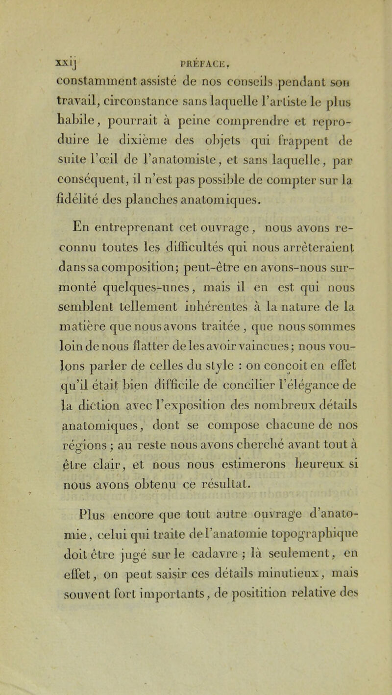 XX ij PRÉFACE. constarmnent assisté de nos conseils pendant son travail, circonstance sans laquelle l’artiste le plus habile, pourrait à peine comprendre et repro- duire le dixième des ol)jets qui (rappent de suite l’œil de l’anatomiste, et sans laquelle, par conséquent, il n’est pas possible de compter sur la fidélité des planches anatomiques. En entreprenant cet ouvrage, nous avons re- connu toutes les diflicultés qui nous arrêteraient dans sa composition; peut-être en avons-nous sur- monté quelques-unes, mais il en est qui nous semblent tellement inhérentes à la nature de la matière que nous avons traitée, que nous sommes loin de nous flatter de les avoir vaincues; nous vou- lons parler de celles du sljle : on conçoit en elTet qu’il était bien difficile de concilier l’élégance de la diction avec l’exposition des nombreux détails anatomiques, dont se compose chacune de nos régions ; au reste nous avons cherché avant tout à être clair, et nous nous estimerons heureux si nous avons obtenu ce résultat. Plus encore que tout autre ouvrage d’anato- mie, celui qui traite de l’anatomie topographique doit être jugé sur le cadavre; là seulement, en effet, on peut saisir ces détails minutieux, mais souvent fort importants, de positition relative des
