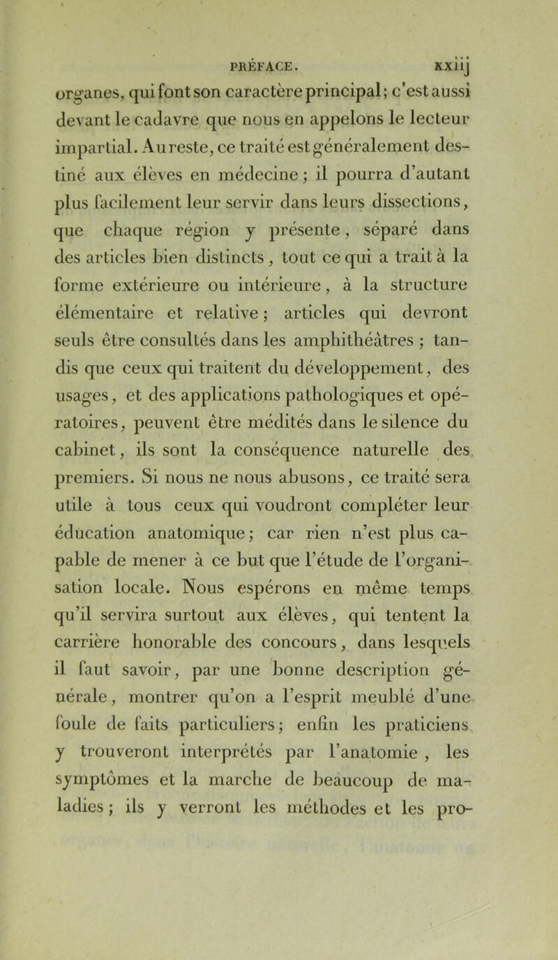 PRÉFACE. Kxiij organes, qui font son caractère principal; c’est aussi devant le cadavre que nous en appelons le lecteur impartial. Aureste, ce traité est généralement des- tiné aux élèves en médecine ; il pourra d’autant plus facilement leur servir dans leurs dissections, que chaque région y présente, séparé dans des articles bien distincts , tout ce qui a trait à la forme extérieure ou intérieure, à la structure élémentaire et relative ; articles qui devront seuls être consultés dans les amphithéâtres ; tan- dis que ceux qui traitent du développement, des usages, et des applications pathologiques et opé- ratoires, peuvent être médités dans le silence du cabinet, ils sont la conséquence naturelle des, premiers. Si nous ne nous abusons, ce traité sera utile à tous ceux qui voudront compléter leur éducation anatomique ; car rien n’est plus ca- pable de mener à ce but que l’étude de l’organi- sation locale. Nous espérons en même temps qu’il servira surtout aux élèves, qui tentent la carrière honorable des concours, dans lesquels il faut savoir, par une bonne description gé- nérale, montrer qu’on a l’esprit meublé d’une foule de faits particuliers; enhn les praticiens y trouveront interprétés par l’anatomie , les symptômes et la marche de beaucoup de ma- ladies ; ils y verront les méthodes et les pro-