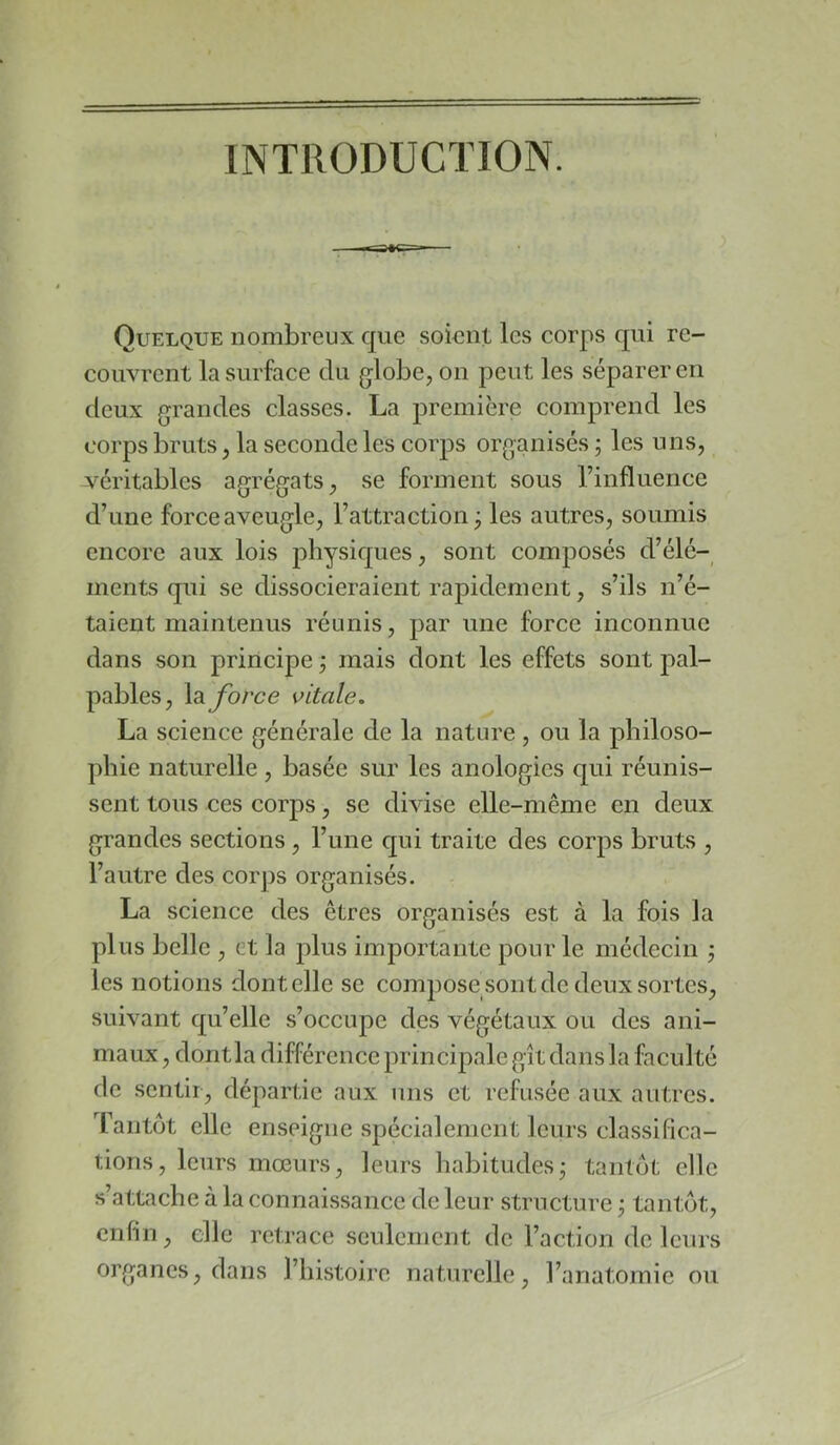 INTIIODUCÏION. Quelque nombreux que soient les corps qui re- couvrent la surface du globe, on peut les séparer en deux grandes classes. La première comprend les corps bruts, la seconde les corps organisés ; les uns, véritables agrégats, se forment sous l’influence d’une force aveugle, l’attraction j les autres, soumis encore aux lois j)hysiques, sont composés d’élé- ments qui se dissocieraient rapidement, s’ils n’é- taient maintenus réunis, par une force inconnue dans son principe j mais dont les effets sont pal- pables, la force vitale. La science générale de la nature , ou la philoso- phie naturelle, basée sur les anologies qui réunis- sent tous ces corps, se divise elle-même en deux grandes sections, l’une qui traite des corps bruts , l’autre des corj)s organisés. La science des êtres organisés est à la fois la plus belle , et la plus importante pour le médecin j les notions dont elle se compose sont de deux sortes, suivant qu’elle s’occupe des végétaux ou des ani- maux , dont la différence principale gît dans la faculté de sentir, départie aux uns et refusée aux autres. Tantôt elle enseigne spécialement leurs classifica- tions, leurs moeurs, leurs habitudesj tantôt elle s’attache à la connaissance de leur structure j tantôt, enfin, elle retrace seulement de l’action de leurs organes, dans l’histoire naturelle, l’anatomie ou