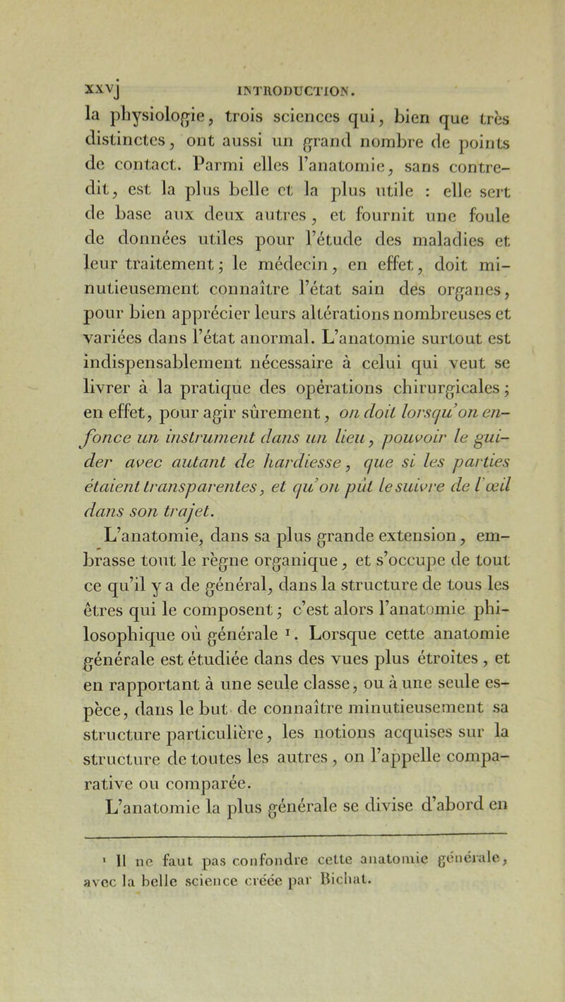 xxvj I^TIlOI)UCTIO^'. la physiologie, trois sciences qui, bien que très distinctes, ont aussi un grand nombre de points de contact. Parmi elles Fanatomie, sans contre- dit, est la plus belle et la plus utile : elle sert de base aux deux autres , et fournit une foule de données utiles pour Fétude des maladies et leur traitementj le médecin, en effet, doit mi- nutieusement connaître Fétat sain des organes, pour bien apprécier leurs altérations nombreuses et variées dans Fétat anormal. L’anatomie surtout est indispensablement nécessaire à celui qui veut se livrer à la pratique des opérations chirurgicales j en effet, pour agir sûrement, o/i doit lorscju on en- fonce un insLrument dans un lieu, pouvoir le gui- der avec autant de hardiesse, que si les parties étaient transparentes, et qu on pût le suivre del'œd dans son trajet. L’anatomie, dans sa plus grande extension, em- brasse tout le règne organique, et s’occupe de tout ce qu’il y a de général, dans la structure de tous les êtres qui le composent j c’est alors Fanatomie phi- losophique où générale ^. Lorsque cette anatomie générale est étudiée dans des vues plus étroites , et en rapportant à une seule classe, ou à une seule es- pèce, dans le but de connaître minutieusement sa structure particulière, les notions acquises sur la structure de toutes les autres , on l’appelle compa- rative ou comparée. L’anatomie la plus générale se divise d’abord en * Il ne faut pas confondre cette anatomie générale, avec la belle science créée par liicliat.