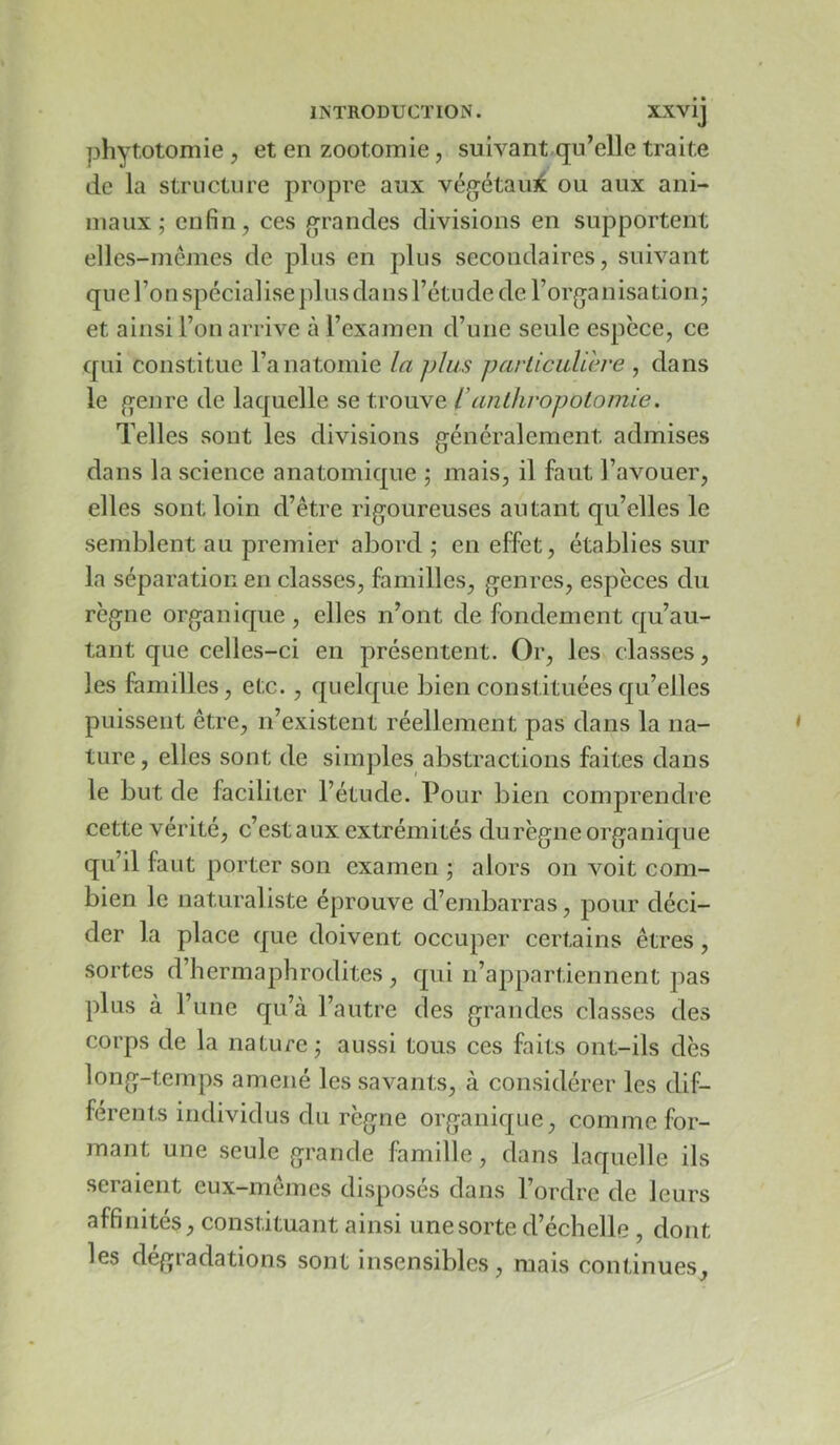 phytotomie, et en zootomie, suivant.qu’elle traite de la structure propre aux végétaux ou aux ani- maux ; enfin, ces grandes divisions en supportent elles-mêmes de plus en plus secondaires, suivant que l’on spécialise })lus dans l’étude de l’organisatiorij et ainsi l’on arrive à l’examen d’une seule espèce, ce qui constitue l’anatomie la plus parlicuUh'e , dans le genre de laquelle se trouve l’anlhropolomie. Telles sont les divisions généralement admises dans la science anatomique ; mais, il faut l’avouer, elles sont loin d’être rigoureuses autant qu’elles le semblent au premier abord ; en effet, établies sur la séparation en classes, familles, genres, espèces du règne organique , elles n’ont de fondement qu’au- tant que celles-ci en présentent. Or, les classes, les familles, etc., quelque bien constituées qu’elles puissent être, n’existent réellement pas dans la na- ture, elles sont de simples abstractions faites dans le but de faciliter l’étude. Pour bien comprendre cette vérité, c’est aux extrémités durègne organique qu’il faut porter son examen ; alors on voit com- bien le naturaliste éprouve d’embarras, pour déci- der la place que doivent occuper certains êtres, sortes d’hermaphrodites , qui n’appartiennent pas plus à l’une qu’à l’autre des grandes classes des corps de la nature; aussi tous ces faits ont-ils dès long-temps amené les savants, à considérer les dif- férents individus du règne organique, comme for- mant une seule grande famille, dans laquelle ils seraient eux-mêmes disposés dans l’ordre de leurs affinités, constituant ainsi une sorte d’échelle , dont les dégradations sont insensibles, mais continues.
