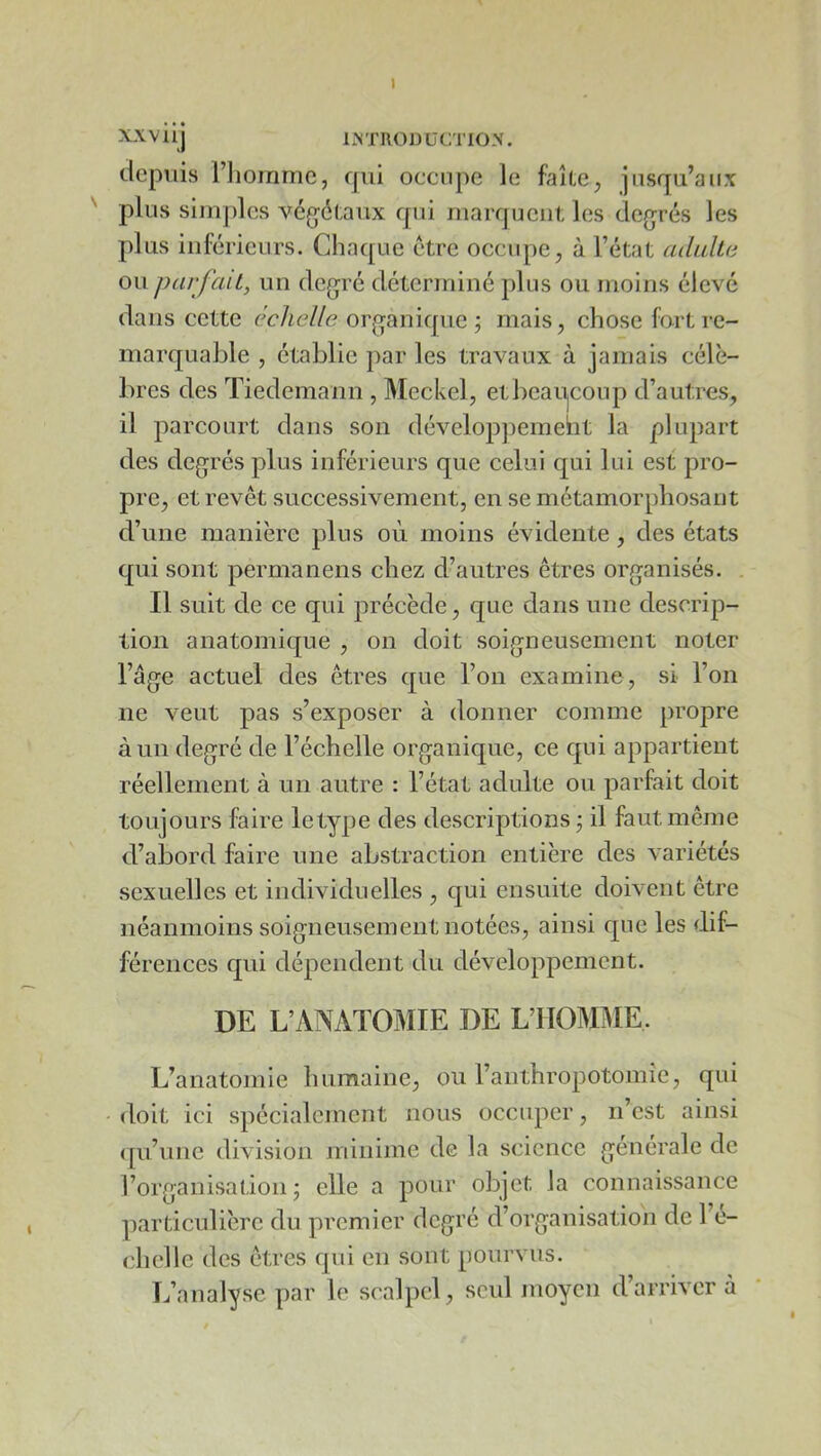 IMTRODüCTIO'. depuis l’iioinmc, fjui occupe le faîte^ jusqu’aux plus simples vég-étaux qui marquent les deg^rés les plus inférieurs. Chaque être occupe, à l’état adulta ou parfait, un degré déterminé plus ou moins élevé dans cette échelle organique ; mais, chose fort re- marquable , établie par les travaux à jamais célè- bres des Tiedemann , Meckel, etbcaU|Conp d’autres, il parcourt dans son développemebt la plupart des degrés plus inférieurs que celui qui lui est pro- pre, et revêt successivement, en se métamorphosant d’une manière plus où moins évidente , des états qui sont permanens chez d’autres êtres organisés. . Il suit de ce qui précède, que dans une descrip- tion anatomique , on doit soigneusement noter l’âge actuel des êtres que l’on examine, si l’on ne veut pas s’exposer à donner comme propre à un degré de l’échelle organique, ce qui appartient réellement à un autre : l’état adulte ou parfait doit toujours faire letype des descriptions j il faut même d’abord faire une abstraction entière des variétés sexuelles et individuelles , qui ensuite doivent être néanmoins soigneusement notées, ainsi que les dif- férences qui dépendent du développement. DE L’ANATOMIE DE L’HOMME. L’anatomie humaine, ou l’anthropotomîe, qui doit ici spécialement nous occuper, n’est ainsi ([u’une division minime de la science générale de l’organisation j elle a pour objet la connaissance particulière du premier degré d’organisation de l’e- chclle des êtres qui en sont pourvus. L’analyse par le scalpel, seul juoycn d’arriver à