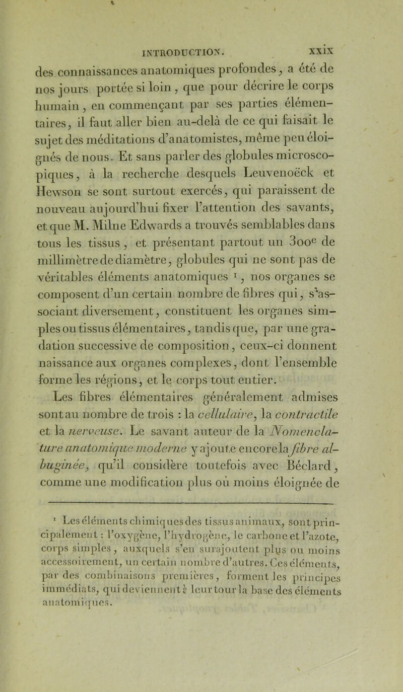 des connaissances anatomiques profondes^ a été de nos jours portée si loin , qoe pour décrire le corps humain , en commençant par scs parties élémen- taires, il faut aller bien au-delà de ce qui faisait le sujet des méditations d’anatomistes, même peu éloi- gnés de nous. Et sans parler des globules microsco- piques, à la recherche desquels Leuvenoëck et Hewson se sont surtout exercés, qui paraissent de nouveau aujourd’hui fixer l’attention des savants, et que M. Milne Edwards a trouvés semblables dans tous les tissus, et présentant partout un Soo^ de millimètre de diamètre, globules qui ne sont pas de véritables éléments anatomiques ^, nos organes se composent d’un certain nombre de fibres qui, s'as- sociant diversement, constituent les organes sim- ples ou tissus élémentaires, tandis que, par une gra- dation successive de composition, ceux-ci donnent naissance aux organes complexes, dont l’ensemble forme les régions, et le corps tout entier. Les fibres élémentaires généralement admises sont au nombre de trois : la celhdaii'e, la contractile et la nerveuse. Le savant auteur de la Nomencla- 'tare anatomique moderne y ajoute encore laJihre al- huginée, qu’il considère toutefois avec Béclard, comme une modification plus où moins éloignée de ’ Les cléments chimiques des tissus animaux, sont prin- cipalement : l’oxygène, l’hydrogène, le carhonc et l’azote, corps sinqiles, auxquels s’en surajoutent plys ou moins accessoirement, un certain nombre d’autres. (jCS éléments, par des combinaisons premières, forment les principes immédiats, qui deviennent^ leurtourla base des éléments anatomi(jues.