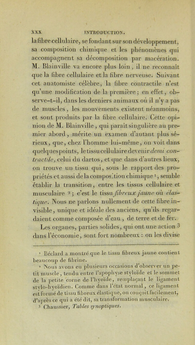 la fibre celluJaire, se fondant sur son développement, sa composition cbirnique et les pliénomènes qui accompa(^nent sa décomposition par macération. M. Blainville va encore plus loin , il ne reconnaît que la fibre cellulaire et la fibre nerveuse. Suivant cet anatomiste célèbre, la fibre contractile n’est qu’une modification de la première j en effet, ob- serve-t-il, dans les derniers animaux où il n’y a pas de muscles, les mouvements existent néanmoins, et sont produits par la fibre cellulaire. Cette opi- nion de M. Blainville, qui paraît singulière au pre- mier abord, mérite un examen d’autant plus sé- rieux, que, chez l’homme lui-même, on voit dans quelquespoints, letissu cellulaire devenir con- tractUe, celui du dartos, et que dans d’autres lieux, on trouve un tissu qui, sous le rapport des pro- priétés et aussi delà composition chimique ^, semble établir la transition, entre les tissus cellulaire et musculaire ^ • c’est le ûssn fibreux jaune où élas- tique. Nous ne parlons nullement de cette fibre in- visible , unique et idéale des anciens, qu’ils regar- daient comme composée d’eau , de terre et de fer. Les organes, parties solides, qui ont une action 3 dans l’économie, sont fort nombreux : on les divise ’ Béclard a montré que le tissu fibreux jaune contient beaucoup de fibrine. » Nous avons eu plusieurs occasions d’observer un pe- tit muscle, tendu entre l’apophyse styloïde et le sommet de la petite corne de l’hyoïde, remplaçant le ligament stvlo-hyoïdien. Comme dans l’état normal, ce ligament est formé de tissu fibreux élastique, on conçoit facilement, d’apres ce qui a été dit, sa transformation musculaire. 3 Cbaussier, Tables synoptiques.