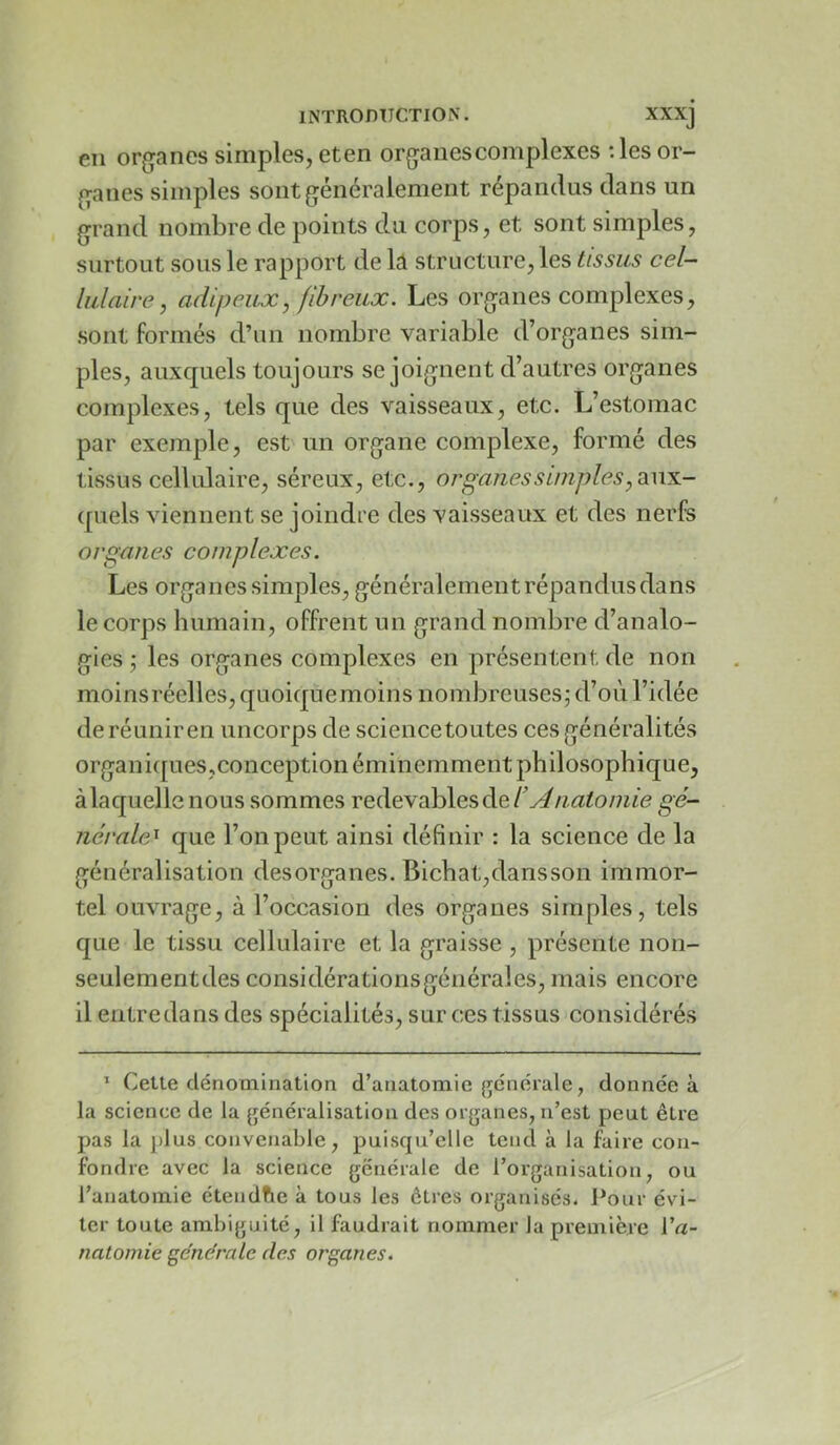 en organes simples, eten organes complexes ;les or- ganes simples sont généralement répandus dans un grand nombre de points du corps, et sont simples, surtout sous le rapport de la structure, les tissus cel- lulaire, adipeux, fibreux. Les organes complexes, sont formés d’un nombre variable d’organes sim- ples, auxquels toujours se joignent d’autres organes complexes, tels que des vaisseaux, etc. L’estomac par exemple, est un organe complexe, formé des tissus cellulaire, séreux, etc., organes s impies, diWX.- (piels viennent se joindre des vaisseaux et des nerfs organes complexes. Les organes simples, généralement répandus dans le corps humain, offrent un grand nombre d’analo- gies ; les organes complexes en présentent, de non moinsréelles,quoiquemoins nombreuses^ d’où l’idée de réunir en uncorps de sciencetoutes ces généralités organiques,conception éminemment philosophique, à laquelle nous sommes redevables de gé- ncrale^ que l’on peut ainsi définir : la science de la généralisation desorganes. Bichat,dansson immor- tel ouvrage, à l’occasion des organes simples, tels que le tissu cellulaire et la graisse , présente non- seulementdes considérationsgénérales, mais encore il eutredans des spécialités, sur ces tissus considérés * Cette dénomination d’anatomie {générale, donnée à la science de la généralisation des organes, n’est peut être pas la plus convenable, puisqu’elle tend à la faire con- fondre avec la science générale de l’organisation, ou l’anatomie étendfie à tous les êtres organises* Pour évi- ter toute ambiguité, il faudrait nommer la première Va- natomie générale des organes.