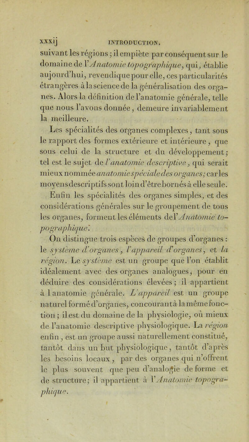 XXXIJ INTRODUCTION, suivant les régions j il empiète par conséfjuentsur le domaine de VyJnatoniic tojjof^i'apkûiuey cpji^ établie aujourd’hui, revendique pour elle, ces particularités étrangères àlasciencede la généralisation des orga- nes. Alors la définition de l’anatomie générale, telle que nous l’avons donnée, demeure invariablement la meilleure. Les spécialités des organes complexes, tant sous le rapport des formes extérieure et intérieure, que sous celui de la structure et du développement; tel est le sujet de Vanatomie descriptive, qui serait mieux nommée anatomie spéciale des organes; caries moyens descriptifs sont loin d’êtrebornés à elle seule. Enfin les spécialités des organes simples, et des considérations générales sur le groupement de tous les organes, forment les éléments ào,YAnatonde to- pographique'. On distingue trois espèces de groupes d’organes : le SJ sterne d’organes J l’appareil d’organes, et la î'égion. Le système est un groupe que l’on établit idéalement avec des organes analogues, pour en déduire des considérations élevées ; il appartient à 1 anatomie générale. L’appareil est un groupe naturel formé d’organes, concourantà la meme fonc- tion ; il est du domaine de la physiologie, où mieux de l’anatomie descriptive physiologique. La région enfin , est un groupe aussi naturellement constitué, tantôt dans un but physiologique, tantôt d’après les besoins locaux, par des organes qui n’offreut le plus souvent que peu d’analo^^ie de forme et de structure; il ap[)articut à VAnatomie topogi'a- phiqi/e.