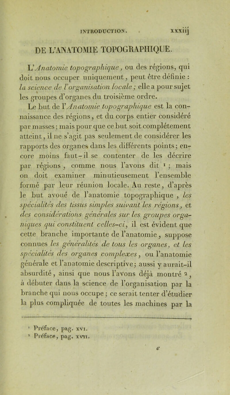 DE L’ANATOMIE TOPOGRAPHIQUE. \]Anatomie topographique, ou des régions, qui doit nous occuper uniquement, peut être définie : la science de Vorganisation Locale ; elle a pour sujet les groupes d’organes du troisième ordre. Le but de Xyln atoniie topographique est la con- naissance des régions, et du corps entier considéré par masses 3 mais pour que ce but soit complètement atteint, il ne s’agit pas seulement de considérer les rapports des organes dans les différents j^oints 3 en- core moins faut-il se contenter de les décrire t par régions , comme nous l’avons dit * * 3 mais 011 doit examiner minutieusement l’ensemble formé par leur réunion locale. Au reste, d’après le but avoué de l’anatomie topographique , les spécialités des tissus simples suivant les régions et des considérations générales sur les groupes orga- niques qui constituent celles-ci, il est évident que cette branche importante de l’anatomie, suppose connues les généralités de tous les organes, et les spécialités des organes complexes, ou l’anatomie générale et l’anatomie descriptivc3 aussi y aurait-il absurdité, ainsi que nous l’avons déjà montré ^, à débuter dans la science de l’organisation par la branche qui nous occupe 3 ce serait tenter d’étudier la plus compliquée de toutes les machines par la ’ Préface, pag. xvi. * Préface, pag, xvii-