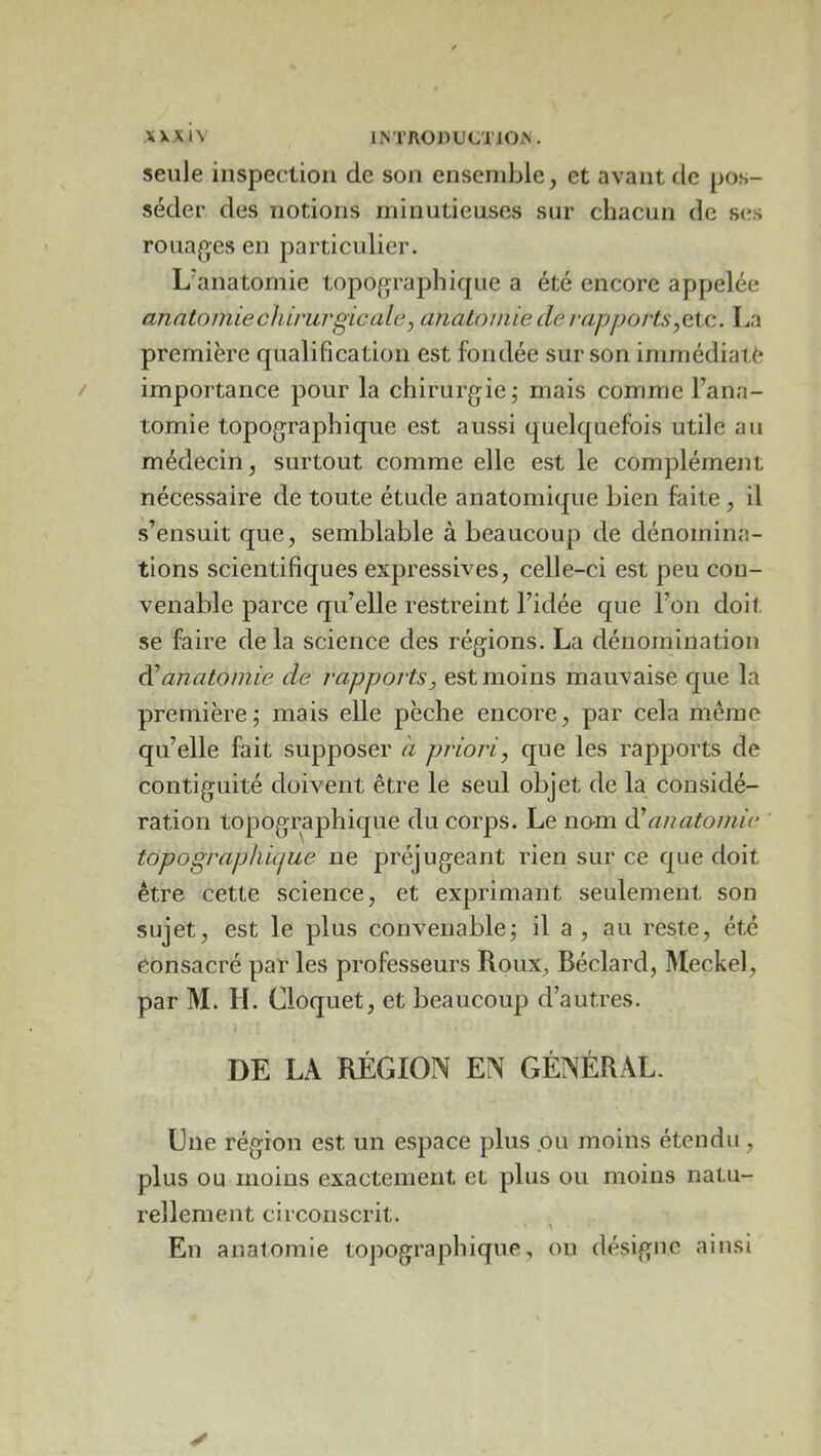 seule inspection de son ensemble, et avant de pos- séder des notions minutieuses sur chacun de ses rouages en particulier. L'anatomie topographique a été encore appelée anatomie chirurgie ale, anatomie de rapports,eXc. La première qualification est fondée sur son imrnédialè importance pour la chirurgie; mais comme l’ana- tomie topographique est aussi quelquefois utile au médecin, surtout comme elle est le complément nécessaire de toute étude anatomique bien faite , il s’ensuit que, semblable à beaucoup de dénomina- tions scientifiques expressives, celle-ci est peu con- venable parce qu’elle restreint l’idée que l’on doit se faire de la science des régions. La dénomination anatomie de rapports, est moins mauvaise que la première; mais elle pèche encore, par cela même qu’elle fait supposer à priori, que les rapports de contiguïté doivent être le seul objet de la considé- ration topographique du corps. Le nom anatomie ' topographicjue ne préjugeant rien sur ce que doit être cette science, et exprimant seulement son sujet, est le plus convenable; il a , au reste, été consacré par les professeurs Roux, Béclard, Meckel, par M. H. Cloquet, et beaucoup d’autres. DE LA RÉGION EN GÉNÉRAL. Une région est un espace plus ou moins étendu, plus ou moins exactement et plus ou moins natu- rellement circonscrit. En anatomie topographique, on désigne ainsi