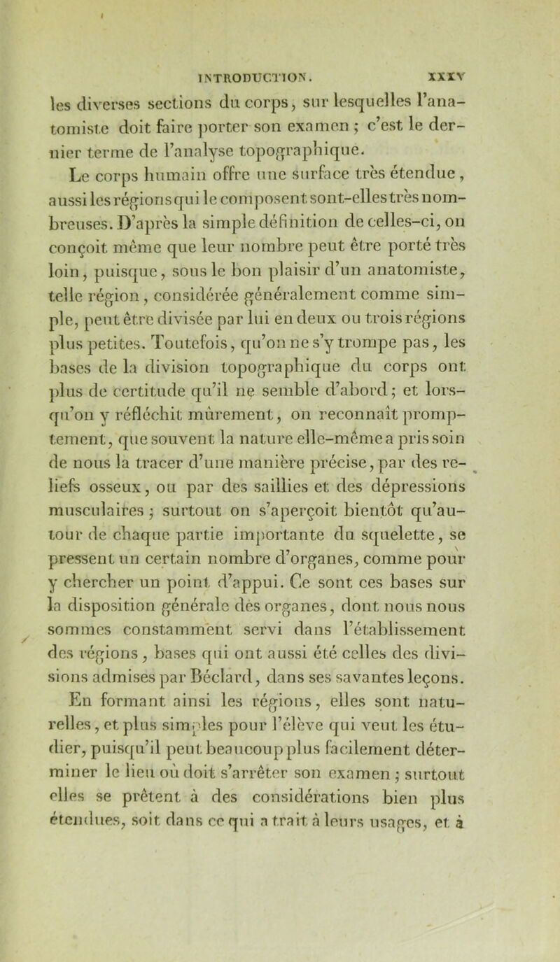 XXIV 1^TR0DUCT10^^ les diverses sections du corps, sur lesquelles l’ana- tomiste doit faire ])orter son examen ; c’est le der- nier terme de l’analyse topo^qrapiiique. Le corps humain offre une surface très étendue, aussi les réf^ionsqui le composent sont-elles très nom- breuses. D’après la simple définition de celles-ci, on conçoit même que leur nombre peut être porté très loin, puisque, sous le bon plaisir d’un anatomiste, telle région , considérée généralement comme sim- ple, peut être divisée par lui en deux ou trois régions plus petites. Toutefois, qu’on ne s’y trompe pas, les bases de la division topographique du corps ont ]dus de certitude qu’il ne semble d’al)ord; et lors- qu’on y réfléchit mûrement, on reconnaît promp- tement, que souvent la nature elle-même a pris soin de nous la tracer d’une manière précise,par des rc- ^ liefs osseux, ou par des saillies et des dépressions musculaires j surtout on s’aperçoit bientôl qu’au- tour de chaque partie importante du squelette, se pressent iin certain nombre d’organes, comme pour y chercher un point d’appui. Ce sont ces bases sur la disposition générale dés organes, dont nous nous sommes constamment servi dans l’établissement des régions, bases qui ont aussi été celles des divi- sions admises par Béclard, dans ses savantes leçons. En formant ainsi les régions, elles sont natu- relles, et plus simples pour l’élève qui veut les étu- dier, puisqu’il peut beaucoup plus facilement déter- miner le lieu où doit s’arrêter son examen ; surtout elles se prêtent à des considérations bien plus étendues, soit dans ce qui a trait à leurs usages, et à