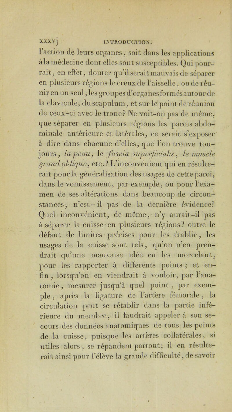 l’nction de leurs or^^anes, soit dans les applications àla médecine dont elles sont snsccptildes. Oni pour- rait, en effet, douter qu’il serait mauvais de séparer en plusieurs régions le creux de l’aisselle, onde réu- nir en un seul, les groupes d’organesformésautour de la clavicule, du scapulum, et sur le point de réunion de ceux-ci avec le tronc? Ne voit-on pas de même, que séparer en plusieurs régions les parois abdo- minale antérieure et latérales, ce serait s’exposer à dire dans cliacune d’elles, que l’on trouve tou- jours, la peau, \q fas cia superjicialis, le muscle grandobUcjiLe, etc.? L’inconvénient qui en résulte- rait pour la généralisation des usages de cette paroi, dans le vomissement, par exemple, ou pour l’exa- men de ses altérations dans beaucoup de circon- stances, n’est-il pas de la dernière évidence? Quel inconvénient, de même, n’y aurait-il pas à séparer la cuisse en plusieurs régions? outre le défaut de limites précises pour les établir, les usages de la cuisse sont tels, qu’on n’en pren- drait qu’une mauvaise idée en les morcelant, pour les rapporter à différents points ^ et en- fin, lorsqu’on en viendrait à vouloir, par l’ana- tomie , mesurer jusqu’à quel point, par exem- ple , apres la ligature de l’artère fémorale, la circulation peut se rétablir dans la partie infé- rieure du membre, il faudrait appeler à son se- cours des données anatomiques de tous les points de la cuisse, puisque les artères collatérales, si utiles alors, se répandent partout; il en résulte- rait ainsi ])our l’élève la grande difficulté, de savoir