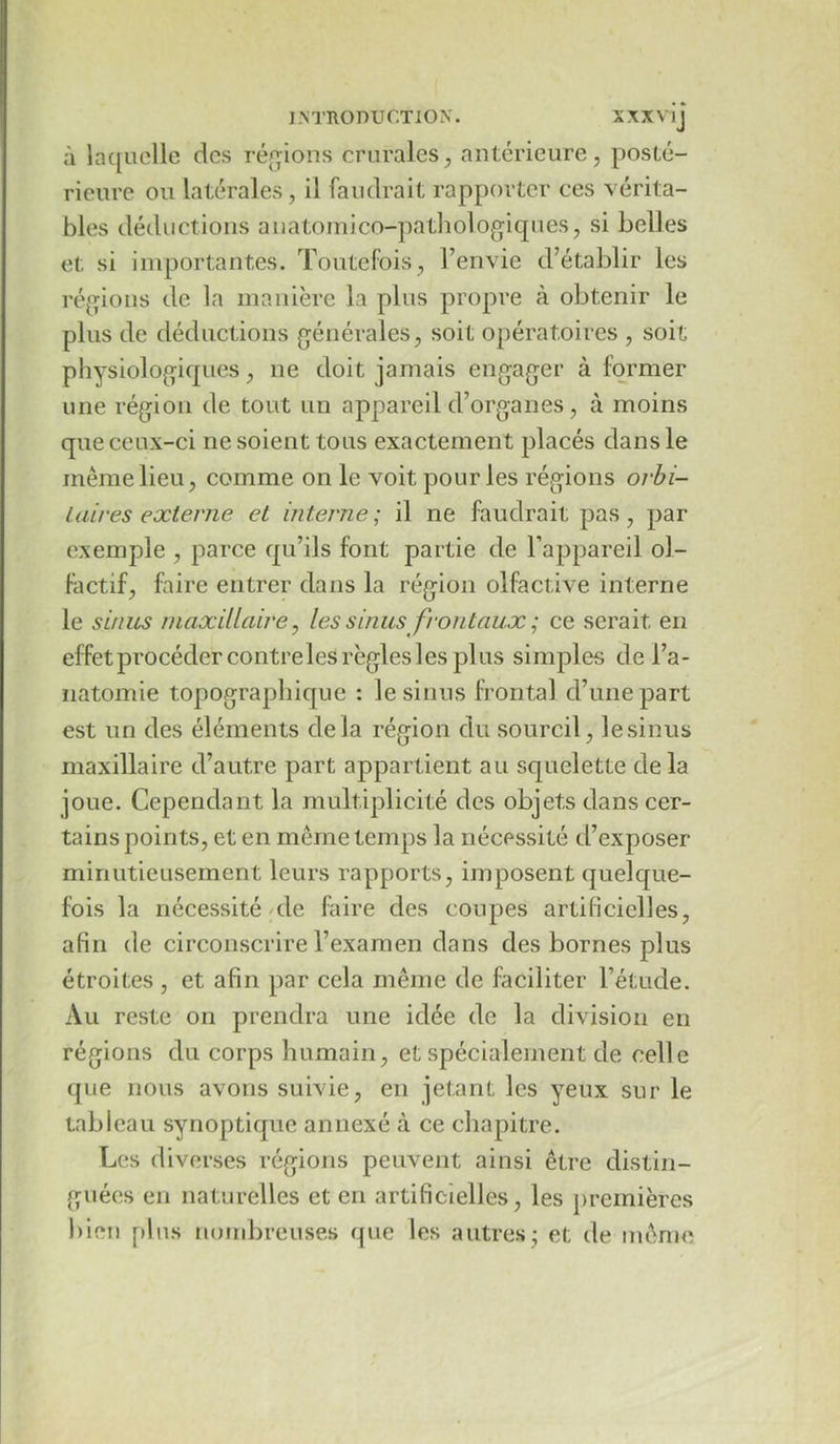 à laquelle des ré(^,ions crurales, antérieure, posté- rieure ou latérales, il faudrait rapporter ces vérita- bles déductions anatomico-patliologiques, si belles et si importantes. Toutefois, l’envie d’établir les réfjions de la manière la plus propre à obtenir le plus de déductions générales, soit opératoires , soit physiologiques, ne doit jamais engager à former une région de tout un appareil d’organes, à moins que ceux-ci ne soient tous exactement placés dans le même lieu, comme on le voit pour les régions orbi- taires externe et interne; il ne faudrait pas, par exemple , parce qu’ils font partie de l’appareil ol- factif, faire entrer dans la région olfactive interne le sinus maxillaire ^ les sinus frontaux ; ce serait en effet procéder contre les règles les plus simples de l’a- natomie topographique : le sinus frontal d’une part est un des éléments delà région du sourcil, le sinus maxillaire d’autre part appartient au squelette delà joue. Cependant la multiplicité des objets dans cer- tains points, et en même temps la nécessité d’exposer minutieusement leurs rapports, imposent quelque- fois la nécessité/de faire des coupes artificielles, afin de circonscrire l’examen dans des bornes plus étroites , et afin par cela même de faciliter l’étude. Au reste on prendra une idée de la division en régions du corps humain, et spécialement de celle que nous avons suivie, en jetant les yeux sur le tableau synoptique annexé à ce chapitre. Les diverses régions peuvent ainsi être distin- guées en naturelles et en artificielles, les premières bien plus nombreuses que les autres* et de même