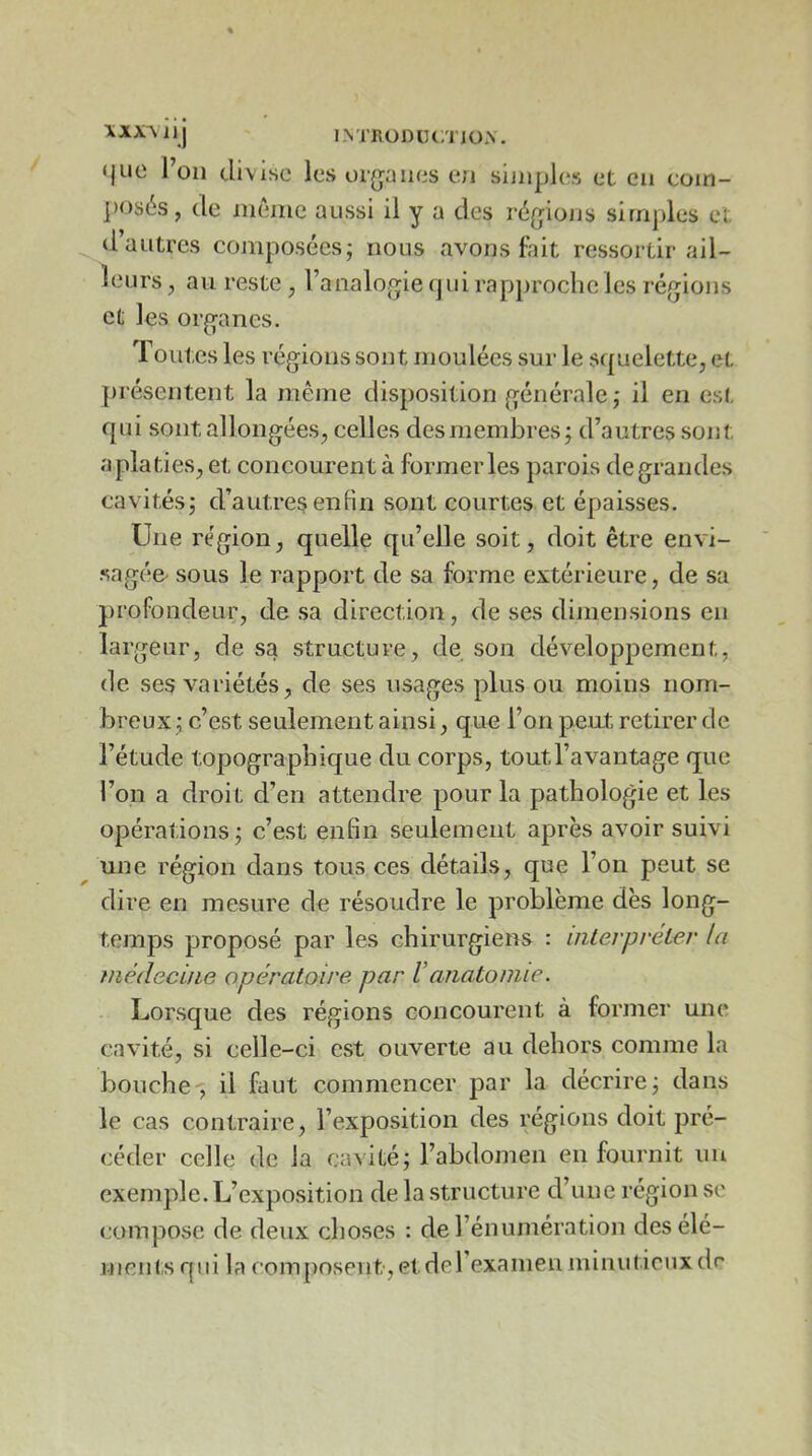 XXXMll J IMTxülHJClTJOX. <jue l’on divise les ui(jüiies en sijiipl(*s et en coin- ])os6s, de même aussi il y a des r6(jiüjjs simples et d’autres composées; nous avons fait ressortir ail- leurs , au reste , l’analo^^ie (jui rapproche les régions et les organes. Toutes les régions sont moulées sur le squelette, et présentent la même disposition générale; il en est qui sont allongées, celles des membres ; d’autres sont aplaties, et concourent à former les parois degrandes cavités; d’autres enfin sont courtes et épaisses. Une région, quelle qu’elle soit, doit être euvi- .sagée- sous le rapport de sa forme extérieure, de sa profondeur, de .sa direction, de ses dimensions en largeur, de sa structure, de son dév'^eloppernent, de ses variétés, de ses usages plus ou moins nom- breux; c’est seulement ainsi, que l’on peut retirer de l’étude topographique du corps, tout l’avantage que l’on a droit d’en attendre pour la pathologie et les opérations; c’est enfin seulement après avoir suivi une région dans tous ces détails, que l’on peut se dire en mesure de résoudre le problème dès long- temps proposé par les chirurgiens : iiiLerpreter la médecine opératoire par Vanatomie. Lorsque des régions concourent à former une cavité, si celle-ci est ouverte au dehors comme la bouche-; il faut commencer par la décrire; dans le cas contraire, l’exposition des régions doit pré- céder celle de la cavité; l’abdomen en fournit un exemple. L’exposition de la structure d’une région sc compose de deux choses : de l’énumération des élé- ments qui la compo.spiit-,etdel examen minutieux dr