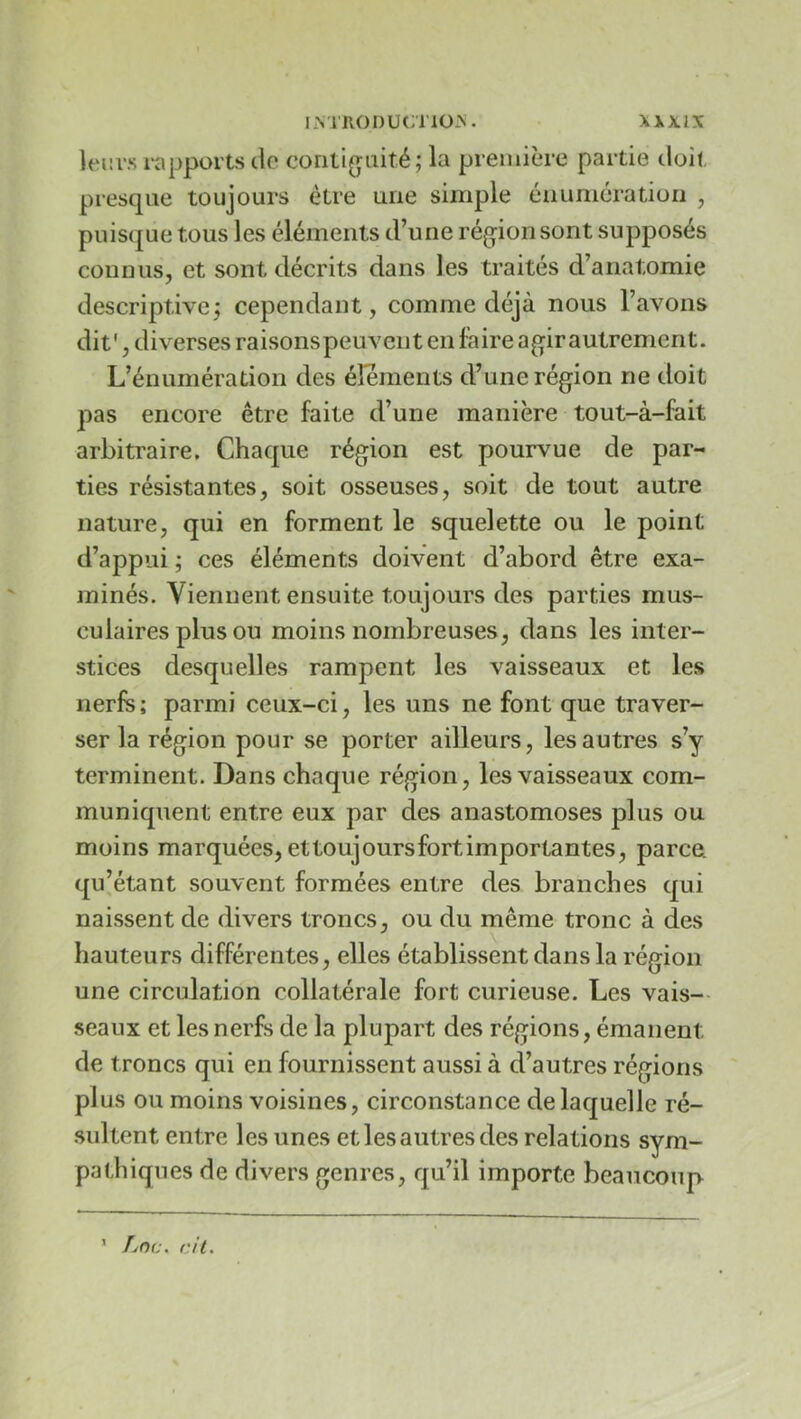 leitvs i-apports de conlifraité; la première partie doit presque toujours être une simple éiiuniératioii , puisque tous les éléments d’une région sont supposés connus, et sont décrits dans les traités d’anatomie descriptive^ cependant, comme déjà nous l’avons dit', diverses raisonspeuveiit en faire ag^irautrement. L’énumération des éléments d’une région ne doit pas encore être faite d’une manière tout-à-fait arbitraire. Chaque région est pourvue de par- ties résistantes, soit osseuses, soit de tout autre nature, qui en forment le squelette ou le point d’appui ; ces éléments doivent d’abord être exa- minés. Viennent ensuite toujours des parties mus- culaires plus ou moins nombreuses, dans les inter- stices desquelles rampent les vaisseaux et les nerfs ; parmi ceux-ci, les uns ne font que traver- ser la région pour se porter ailleurs, les autres s’y terminent. Dans chaque région, les vaisseaux com- muniquent entre eux par des anastomoses plus ou moins marquées, et toujours fort importantes, parce, qu’étant souvent formées entre des branches qui naissent de divers troncs, ou du même tronc à des hauteurs différentes, elles établissent dans la région une circulation collatérale fort curieuse. Les vais-- seaux et les nerfs de la plupart des régions, émanent de troncs qui en fournissent aussi à d’autres régions plus ou moins voisines, circonstance de laquelle ré- sultent entre les unes et les autres des relations sym- pathiques de divers genres, qu’il importe beaucoup ’ /jOc. cil.