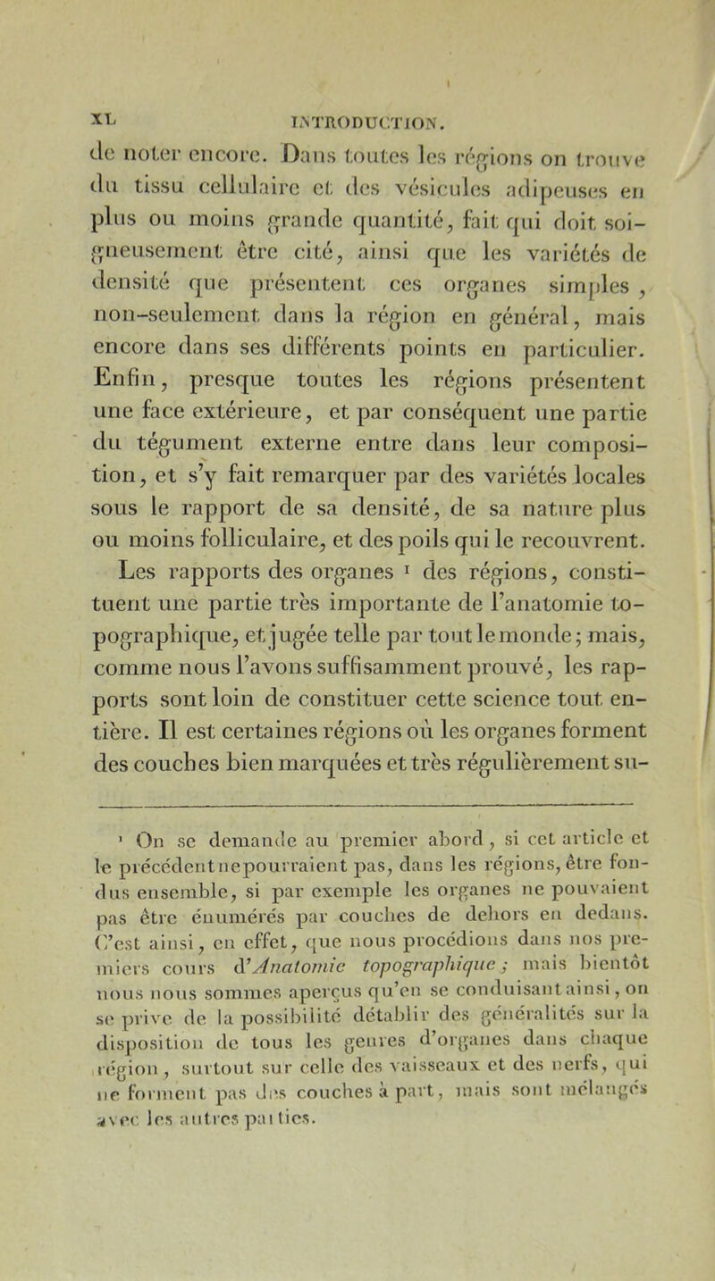 (.le no(,c*r encore. Dans toutes les réfjions on trouve du tissu cellidaire et des vésicules adipeuses en plus ou moins (grande quantité, fait qui doit soi- {pieusement être cité, ainsi que les variétés de densité que présentent ces organes sim[)les , non-seulement dans la région en général, mais encore dans ses différents points en particulier. Enfin, presque toutes les régions présentent une face extérieure, et par conséquent une partie du tégument externe entre dans leur composi- tion, et s’y fait remarquer par des variétés locales sous le rapport de sa densité, de sa nature plus ou moins folliculaire, et des poils qui le recouvrent. Les rapports des organes i des régions, consti- tuent une partie très importante de l’anatomie to- pographique, et jugée telle par tout le monde; mais, comme nous l’avons suffisamment prouvé, les rap- ports sont loin de constituer cette science tout en- tière. Il est certaines régions où les organes forment des couches bien marquées et très régulièrement su- ' On SC demande au premier abord , si ceL article et le précédentnepourraient pas, dans les régions, être fon- dus ensemble, si par exemple les organes ne pouvaient pas être énumérés par couches de dehors en dedans. C’est ainsi, en effet, que nous procédions dans nos pre- miers cours (ïAnatomie topographique ^ mais bientôt nous nous sommes aperçus qu’en se conduisant ainsi, ou se prive de la possibilité détablir des généralités sur la disposition de tous les genres d’organes dans chaque iiégion, surtout sur celle des vaisseaux et des nerfs, t{ui ne forment pas des couches a part, mais sont mélangés avec les autres pai tics.