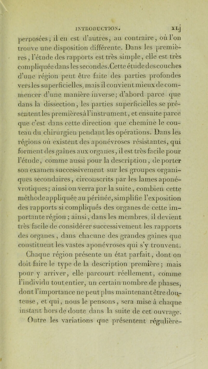JM'KÜDUCTION. XlJ perposées; il en est d’autres, an contraire, où l’on trouve une disposition différente. Dans les premiè- res, l’étude des rapports est très simple, elle est très compliquée dans les secondes.Cette étude des couches d’iiiie région peut êt.re fnte des parties profondes vers les superficielles, mais il convient mieux de com- mencer d’nne manière inverse; d’abord parce que dans la dissection, les parties superficielles se pré- sententles premièresàl’instrument, et ensuite parce que c’est dans cette direction que chemine le cou- teau du chirurgien pendant les opérations. Dans les régions où existent des aponévroses résistantes, qui forment des gaines aux organes, il est très facile pour l’étude, comme aussi pour la description, déporter son examen successivement sur les groupes organi- ques secondaires, circonscrits par les lames aponé- vrotiques; ainsi enverra par la suite, combien cette méthodeappliquée au périnée,simplifie l’exposition des rapports si compliqués des organes de cette im- portante région ; ainsi, dans les membres, il devient très facile de considérer successivement les rapports des organes , dans chacune des grandes gaines que constituent les vastes aponévroses qui s’y trouvent. Chaque région présente un état parfait, dont on doit faire le type de la description première; mais pour y arriver, elle parcourt réellement, comme l’individu tout entier, un certain nombre de phases, dont l’importance ne peut plus maintenant être dou.- teuse, et qui, nous le pensons, sera mise à chaque instant hors de doute dans la suite de cet ouvrage. Outre les variations que présentent régulière-