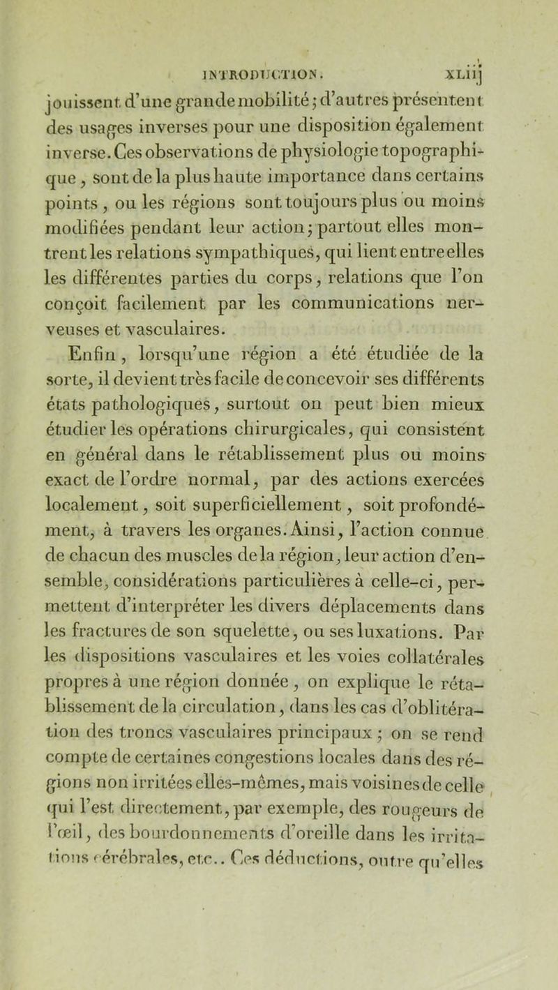jouissent d’une grande mobilité ; d’autres présentent des usages inverses pour une disposition également inverse. Ces observations de physiologie topographi- que, sont de la plus haute importance dans certains points , ou les régions sont toujours plus ou moins modifiées pendant leur action ; partout elles mon- trentles relations sympathiques, qui liententreelles les différentes parties du corps, relations que l’on conçoit facilement par les communications ner- veuses et vasculaires. Enfin , lorsqu’une région a été étudiée de la sorte, il devient très facile de concevoir ses différents états pathologiques, surtout on peut bien mieux étudier les opérations chirurgicales, qui consistent en général dans le rétablissement plus ou moins exact de l’ordre normal, par des actions exercées localement, soit superficiellement, soit profondé- ment, à travers les organes. Ainsi, l’action connue de chacun des muscles delà région, leur action d’en- semble, considérations particulières à celle-ci, per- mettent d’interpréter les divers déplacements dans les fractures de son squelette, ou ses luxations. Par les dispositions vasculaires et les voies collatérales propres à une région donnée, on explique le réta- blissement delà circulation, dans les cas d’oblitéra- tion des troncs vasculaires principaux ; on se rend compte de certaines congestions locales dans des ré- gions non irritées elles-mêmes, mais voisinesde celle qui l’est directement, par exemple, des rouo-eurs de i’œil, des bourdonnements d’oreille dans les irritn- lions cérébrales, etc.. Ces déductions, outre qu’elles
