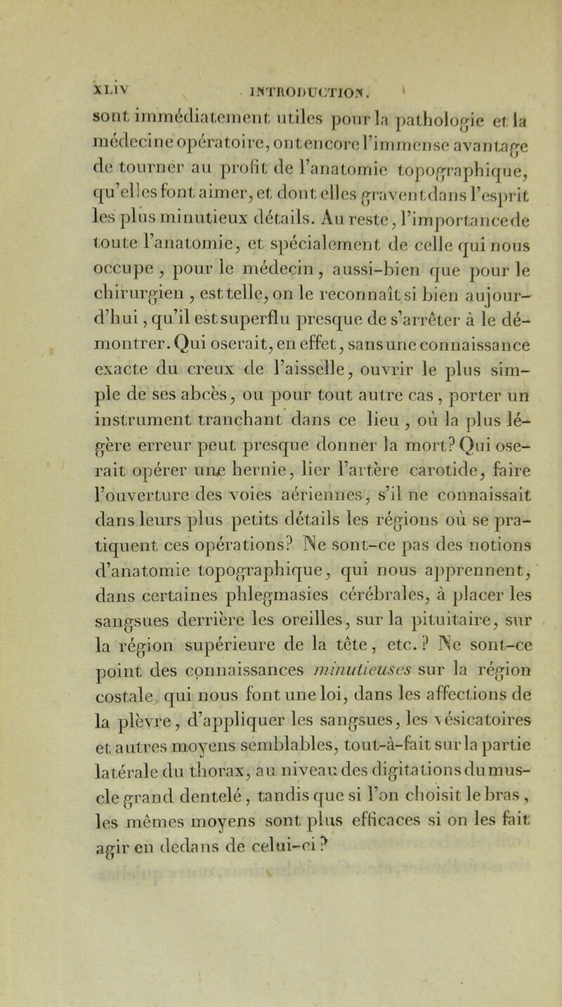 INTRODUCTlOi'». ‘ sont, immécliaccinonl; m iles pour la j)atholo{jie el la m édeci n e opéra to i re, o 111; en core l’i rn in en se a va n la de tourner au profit de l’anatomie topo(>raphiqne, qu’elles font aimer, et dont elles (>raventdans l’esprit les pins minutieux détails. Au reste, l’importancede toute l’anatomie, et spécialement de celle qui nous occupe, pour le médecin, aussi-bien que pour le cliirur^yien , esttelle, on le reconnaîtsi bien aujour- d’hui , qu’il estsuperflu presque de s’arrêter à le dé- montrer. Qui oserait, en effet, sans une connaissance exacte du creux de l’aisselle, ouvrir le plus sim- ple de ses abcès, ou pour tout autre cas , porter un instrument tranchant dans ce lieu , où la plus lé- gère erreur peut prescjue donner la mort? Qui ose- rait opérer urue hernie, lier l’artère carotide, faire l’ouverture des voies aériennes, s’il ne connaissait dans leurs plus petits détails les régions où se pra- tiquent ces opérations? ÎSe sont-ce pas des notions d’anatomie topographique, qui nous apprennent, dans certaines phlegmasies cérébrales, à placer les sangsues derrière les oreilles, sur la pituitaire, sur la région supérieure de la tête, etc.? ISe sont-ce point des connaissances niinulieuses sur la région costale, qui nous font une loi, dans les affections de la plèvre, d’appliquer les sangsues, les vésicatoires et autres moyens semblables, tout-à-fait sur la partie latérale du thorax, au niveau des digitations du mus- cle grand dentelé, tandis que si l’on choisit le bras , les mêmes moyens sont plus efficaces si on les fait agir en dedans de celui-ci ?
