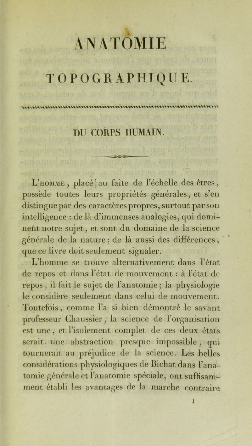 ANATOMIE TOPOGRAPHIQUE. DU CORPS HUMAIN. L’hom.me , placé: au faîte de l’échelle des êtres, , possède toutes leurs propriétés générales, et s’en distingue par des caractères propres, surtout par son intelligence : de là d’immenses analogies, qui domi- nent notre sujet, et sont du domaine de la science générale de la nature j de là aussi des différences, que ce livre doit seulement signaler. L’homme se trouve alternativement dans l’état de repos et dans l’état de mouvement : à l’état de repos, il fait le sujet de l’anatomie j la physiologie le considère seulement dans celui de mouvement. Toutefois, comme l’a si bien démontré le savant professeur Chaussier, la science de l’organisation est une, et Tisolement complet de ces deux états serait, une abstraction presque impossible , qui tournerait au préjudice de la science. Les belles considérations physiologiques de Bichat dans l’ana- tomie générale et Tanatomie spéciale, ont suffisam- ment établi les avantages de la marche contraire