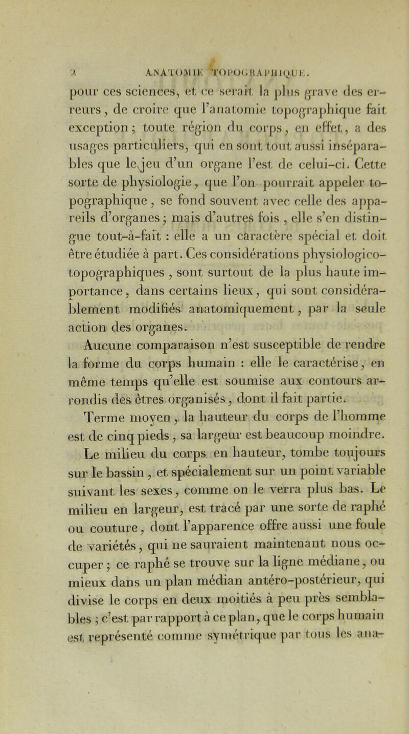 y. ANATOMIK T()P0(;HA1M1J(^UK. pour ces sciences, et, ce serait la plus {jrave des er- reurs, de croire que l’auatoiuie topographique fait exception; toute région du corps, en effet, a des usages particuliers, qui en sont tout aussi insépara- bles que leqeu d’un organe l’esl. de celui-ci. Cette sorte de physiologie, que l’on pourrait appeler to- pographique , se fond souvent avec celle des appa- reils d’organes ; mais d’autres fois , elle s’en distin- gue tout-à-fait : elle a un caractère spécial et doit être étudiée à part. Ces considérations physiologico- topographiques , sont surtout de la plus haute im- portance, dans certains lieux, qui sont considéra- blement modifiés anatomiquement, par la seule action des organes. Aucune comparaison n’est susceptible de rendre la forme du corps humain : elle le caractérise, en même temps qu’elle est soumise aux contours ar- rondis des êtres organisés, dont il fait partie. Terme moyen, la hauteur du corps de l’homme est de cinq pieds, sa largeur est beaucoup moindre. Le milieu du coi'ps en hauteur, tombe toujours sur le bassin , et spécialement sur un point variable suivant les sexes, comme on le verra plus bas. Le milieu en largeur, est tracé par une sorte de raphé ou couture, dont l’apparence offre aussi une foule de variétés, qui ne sauraient maintenant nous oc- cuper ; ce raphé se trouve sur la ligne médiane, ou mieux dans un plan médian antéro-postérieur, qui divise le corps en deux moitiés à peu près sembla- bles ; c’est par rapport à ce plan, que le corps humain est représenté comme symétrique par tous les ana-