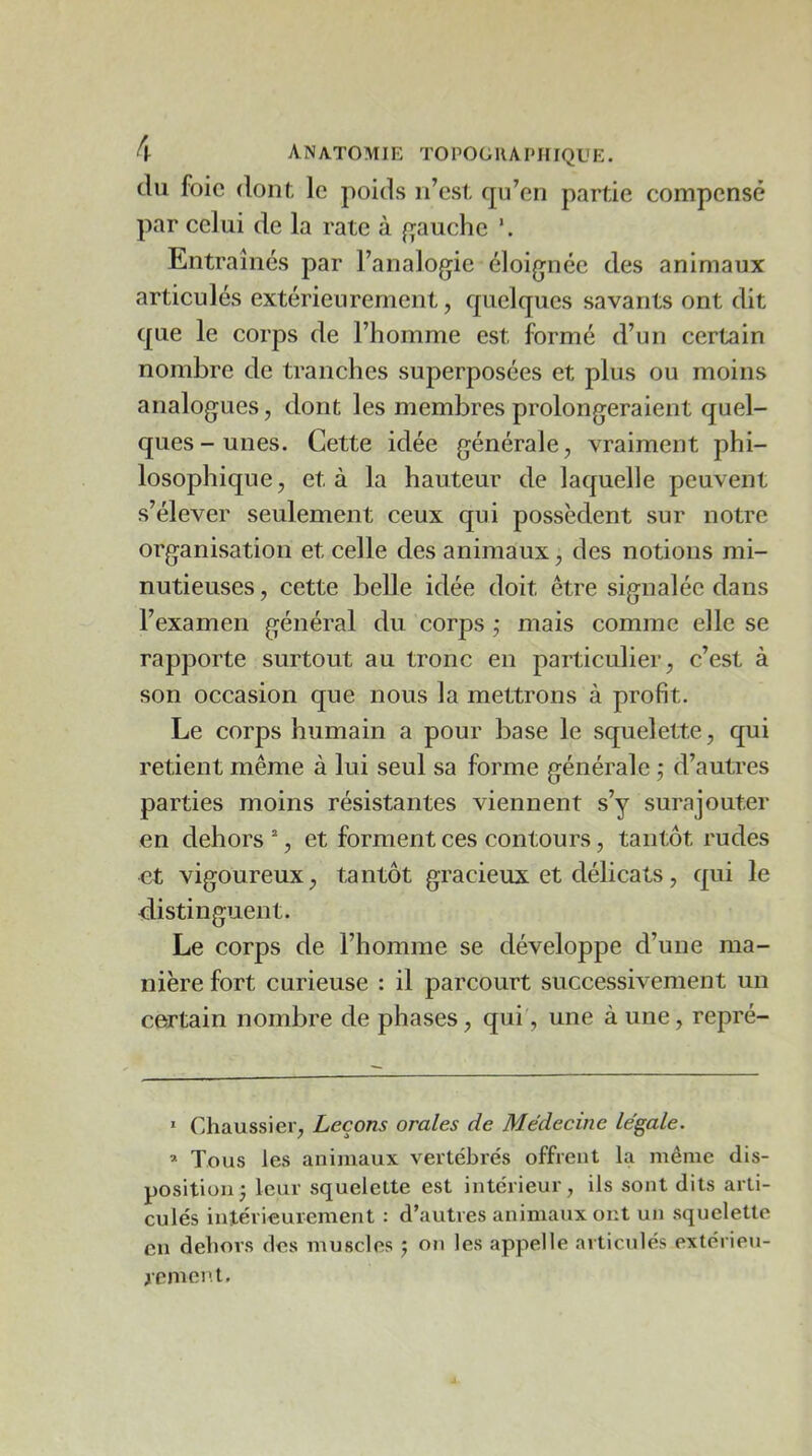 du foie dont, le poids n’est qu’en partie compensé par celui de la rate à fjauche Entraînés par l’analogie éloignée des animaux articulés extérieurement, quelques savants ont dit que le corps de l’homme est formé d’un certain nombre de tranches superposées et plus ou moins analogues, dont les membres prolongeraient quel- ques-unes. Cette idée générale, vraiment phi- losophique, et à la hauteur de laquelle peuvent s’élever seulement ceux qui possèdent sur notre organisation et celle des animaux, des notions mi- nutieuses , cette belle idée doit être signalée dans l’examen général du corps ; mais comme elle se rapporte surtout au tronc en particulier, c’est à son occasion que nous la mettrons à profit. Le corps humain a pour base le squelette, qui retient même à lui seul sa forme générale ; d’autres parties moins résistantes viennent s’y surajouter en dehors , et forment ces contours, tantôt rudes et vigoureux, tantôt gracieux et délicats, qui le distinguent. Le corps de l’homme se développe d’une ma- nière fort curieuse : il parcourt successivement un certain nombre de phases, qui', une à une, repré- * Chaussier, Leçons orales de Médecine légale. » Tous les animaux vertébrés offrent la même dis- position j leur squelette est intérieur, ils sont dits arti- culés intérieurement : d’autres animaux ont un squelette en dehors des muscles j on les appelle articulés extérieu- rement.