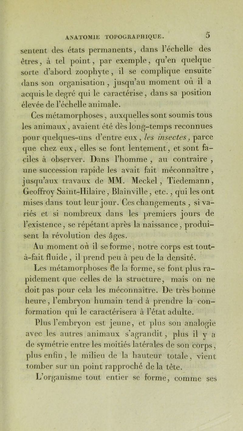 sentent des états permanents, dans l’échelle des êtres, à tel point, par exemple, qu’en quelque sorte d’abord zoophyte, il se complique ensuite' dans son organisation , jusqu’au moment où il a acquis le degré qui le caractérise, dans sa position élevée de l’échelle animale. Ces métamorphoses, auxquelles sont soumis tous les animaux, avaient été dès long-temps reconnues pour quelques-uns d’entre eux, les insectes, parce que chez eux, elles se font lentement, et sont fa- ciles à observer. Dans l’homme , au contraire , une succession rapide les avait fait méconnaître , jusqu’aux travaux de MM. Meckel, Tiedemann, Geoffroy Saint-Hilaire, Blainville, etc., qui les ont mises dans tout leur jour. Ces changements , si va- riés et si nombreux dans les premiers jours de l’existence, se répétant après la naissance, produi- sent la révolution des âges. Au moment où il se forme, notre corps esttout- à-fait fluide , il prend peu à peu de la densité. Les métamorphoses de la forme, se font plus ra- pidement que celles de la structure, mais on ne doit pas pour cela les méconnaître. De très bonne heure, l’embryon humain tend à prendre la con- formation qui le caractérisera à l’état adulte. Plus l’embryon est jeune, et plus son analogie avec les autres animaux s’agrandit, plus il y a de symétrie entre les moitiés latérales de son corps, plus enfin, le milieu de la hauteur totale , vient tomber sur un point rapproché de la tête. L’organisme tout entier se forme, comme ses