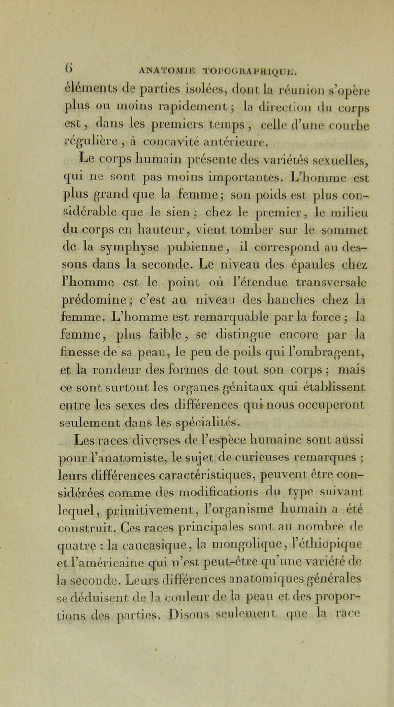 ANATOMIK Tül>0(.UAPHl(^tIJi. éléiiieiits Je jiarlies isolées, Joui; la réunion s’opère plus ou moins rapidement ; la direct ion du corps est, dans les premiers temps, celle d’une courbe ré^^ulière , à concavité antérieure. Le corps humain présente des variétés sexuelles, qui ne sont pas moins importantes. L’homme est plus grand que la femme; son poids est plus con- sidérable que le sien; chez le premier, le milieu du corps en hauteur, vient tomber sur le sommet de la symphyse pubienne, il correspond au des- sous dans la seconde. Le niveau des épaules chez l’homme est le point où l’étendue transversale prédomine; c’est au niveau des hanches chez la femme. L’homme est remarquable par la force ; la femme, plus faible, se distingue encore par la finesse de'sa peau, le peu de poils qui l’ombragent, et la rondeur des formes de tout son corps ; mais ce sont surtout les organes génitaux qui établissent entre les sexes des différences qui nous occuperont seulement dans les spécialités. Les races diverses de l’espèce humaine sont aussi pour l’anatomiste, le sujet de curieuses remarques ; leurs différences caractéristiques, peuvent être con- sidérées comme des modifications du type suivant lequel, primitivement, l’organisme humain a été construit. Ces races principales sont au nombre de quatre : la caucasique, la mongolique, l’éthiopique et l’américaine qui n’est peut-être qu’une variété de la seconde. Leurs différences anatomiques générales se déduisent de la couleur de la peau et des propor- tions des parties. Disons seulemenf (pie la race