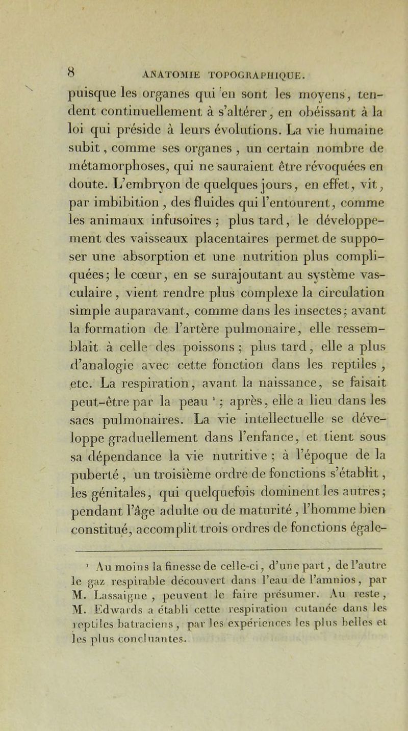 puisque les organes qui'en sont les moyens, ten- dent continuellement à s’altérer, en obéissant à la loi qui préside à leurs évolutions. La vie liumaine subit, comme ses organes , un certain nombre de métamorphoses, qui ne sauraient être révoquées en doute. L’embryon de quelques jours, en effet, vit, par imbibition , des fluides qui l’entourent, comme les animaux infusoires; plus tard, le développe- ment des vaisseaux placentaires permet de suppo- ser une absorption et une nutrition plus compli- quées; le cœur, en se surajoutant au système vas- culaire , vient rendre plus complexe la circulation simple auparavant, comme dans les insectes; avant la formation de l’artère pulmonaire, elle ressem- blait à celle des poissons ; plus tard, elle a plus d’analogie avec cette fonction dans les reptiles , etc. La respiration, avant la naissance, se faisait peut-être par la peau * ; après, elle a lieu dans les .sacs pulmonaires. La vie intellectuelle se déve- loppe graduellement dans l’enfance, et tient sous sa dépendance la vie nutritive ; à l’époque de la puberté , un troisième ordre de fonctions s’établit, les génitales, qui quelquefois dominent les antres; pendant l’âge adulte ou de maturité , l’homme bien constitué, accomplit trois ordres de fonctions égalc- ’ AumoiiKS la finesse de celle-ci, d’une part, de l’autre le gaz respirable découvert dans l’eau de l’amnios, par M. Lassaigne , peuvent le faire présumer. Au reste , M. Edwards a établi cette respiration cutanée dans les reptiles batraciens, par les expériences les pins belles et les plus conclHautes.