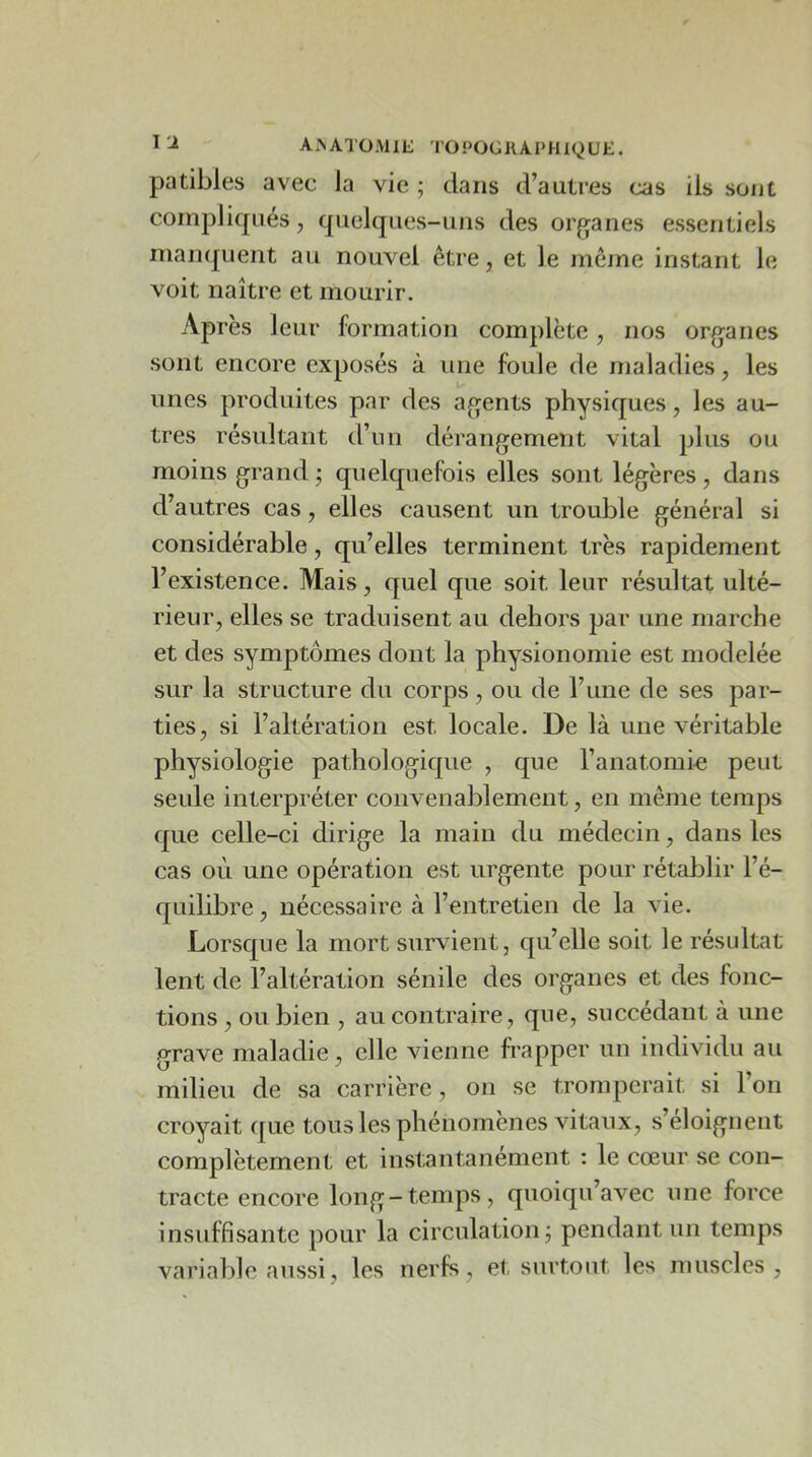 Ai\ATO;\llE 1'OPOGKAI‘HIQUE. patibles avec la vie ; dans d’autres cas iis sont compliqués, quelques-uns des orfjanes essentiels maiKjuent au nouvel être, et le meme instant le voit naître et mourir. Après leur formation complète, nos organes sont encore exposés à une foule de maladies, les unes produites par des agents physiques, les au- tres résultant d’un dérangement vital plus ou moins grand j quelquefois elles sont légères, dans d’autres cas, elles causent un trouble général si considérable, qu’elles terminent très rapidement l’existence. Mais, quel que soit leur résultat ulté- rieur, elles se traduisent au dehors par une marche et des symptômes dont la physionomie est modelée sur la structure du corps, ou de l’une de ses par- ties, si l’altération est locale. De là une véritable physiologie pathologique , que l’anatomi-e peut seule interpréter convenablement, en même temps que celle-ci dirige la main du médecin, dans les cas où une opération est urgente pour rétablir l’é- quilibre , nécessaire à l’entretien de la vie. Lorsque la mort survient, qu’elle soit le résultat lent de l’altération sénile des organes et des fonc- tions , ou bien , au contraire, que, succédant à une grave maladie, elle vienne frapper un individu au milieu de sa carrière, on se tromperait si 1 on croyait que tous les phénomènes vitaux, s’éloignent complètement et instantanément : le cœur se con- tracte encore long-temps, quoiqu’avec une force insuffisante pour la circulation j pendant un temps variable aussi, les nerfs, et surtout les muscles.