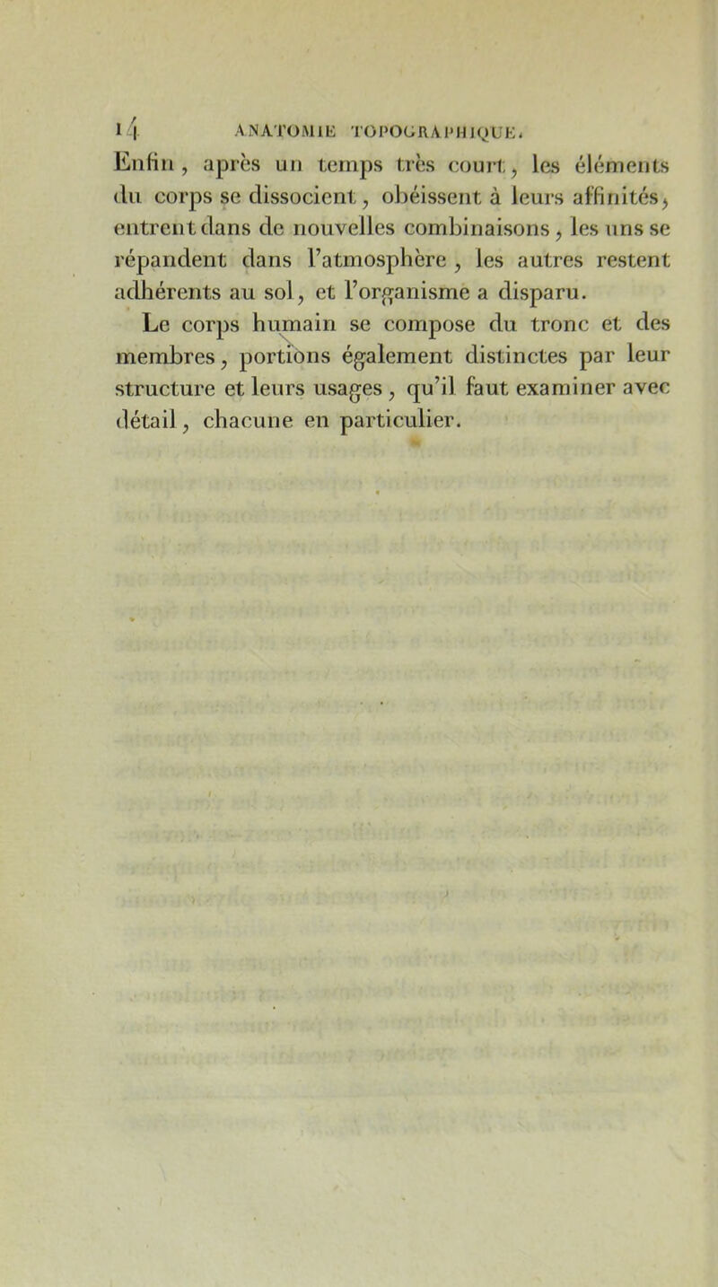 Enfin, après un temps très court, les éléments (lu corps se dissocient, obéissent à leurs affinitésj entrent dans de nouvelles combinaisons, les uns se répandent dans l’atmosphère , les autres restent adhérents au sol, et l’organisme a disparu. Le corps humain se compose du tronc et des membres, portions également distinctes par leur structure et leurs usages , qu’il faut examiner avec détail, chacune en particulier.
