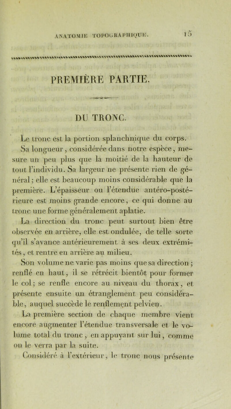 A N ATO M1E TO POt; RAP H l I-:. 1 W%» VW«WW WV» WV^WWvvx-» WV»VW» WWVWl ».w%vwvi.wv\www\-» PREMIÈRE PARTIE. DI) TRONC. Le tronc est la portion splanchnicpie du corps. Sa longueur, considérée dans notre espèce, me- sure un peu plus que la moitié de la hauteur de tout Findividu. Sa largeur ne présente rien de gé- néral ; elle est beaucoup moins considérable que la première. L’épaisseur ou l’étendue antéro-posté- rieure est moins grande encore, ce qui donne au l.ronc une forme généralement aplatie. La direction du tronc peut surtout bien être observée en arrière, elle est ondulée, de telle sorte qu’il s’avance antérieurement à ses deux extrémi- tés , et rentre en arrière au milieu. Son volume ne varie pas moins ([uesa direction ; renflé en haut, il se rétrécit bientôt pour former le colj se renfle encore au niveau du thorax, et présente ensuite un étranglement peu considéra- ble, auquel succède le renflemçnt pelvien. La première section de chaque membre vient encore augmenter l’étendue transversale et le vo- lume total du tronc, en appuyant sur lui, comme on le verra par la suite. (Considéré à l’extérieur, h‘ tronc nous présente