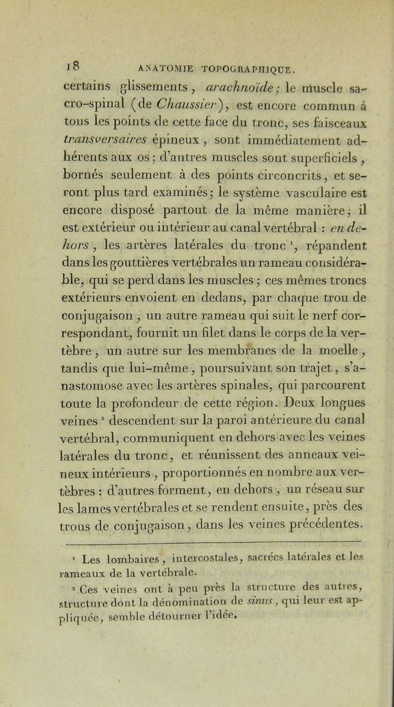 certains glissements , arachnoïde j le niuscle sa- cro-spinal (de Chaussier^, est encore commun à tous les points de cette face du tronc, ses faisceaux transversaires épineux , sont immédiatement ad- hérents aux os; d’autres muscles sont superficiels , bornés seulement à des points circoncrits, et se- ront plus tard examinés; le système vasculaire est encore disposé partout de la même manière; il est extérieur ou intérieur au canal vertébral : en de- hors , les artères latérales du tronc répandent dans les gouttières vertébrales un rameau considéra- ble, qui se perd dans les muscles ; ces mêmes troncs extérieurs envoient en dedans, par chaque trou de conjugaison , un autre rameau qui suit le nerf cor- respondant, fournit un filet dans le corps de la ver- tèbre , un autre sur les membranes de la moelle, tandis que lui-même , poursuivant son trajet, s’a- nastomose avec les artères spinales, qui parcourent toute la profondeur de cette région. Deux longues veines * descendent sur la paroi antérieure du canal vertébral, communiquent en dehors avec les veines latérales du tronc, et réunissent des anneaux vei- neux intérieurs , proportionnés en nombre aux ver- tèbres : d’autres forment, en dehors , un réseau sur les lames vertébrales et se rendent ensuite, près des trous de conjugaison, dans les veines précédentes. Les lombaires, intercostales, sacrées latérales et les rameaux de la vertébrale. ’ Ces veines ont à peu près la structure des auties, structure dont la dénomination de simis, qui leur e.st ap- pliquée, semble détournei l’idée.