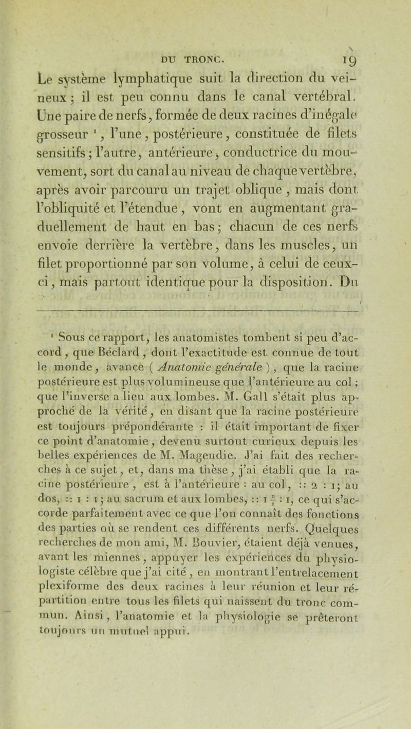 Le système lymphatique suit la direction du vei- neux ; il est peu connu dans le canal vertébral. Une paire de nerfs, formée de deux racines d’inégale grosseur ', Tune , postérieure, constituée de fdets sensitifs; l’autre, antérieure j conductrice du mou-- vement, sort du canal au niveau de chaque vertèbre, après avoir parcouru un trajet oblique , mais dont, l’obliquité et l’étendue , vont en augmentant gra- duellement de haut en bas ; chacun de ces nerfs envoie derrière la vertèbre, dans les muscles, un filet proportionné par son volume, à celui de ceux- ci, mais partout identique pour la disposition. Du ' Sous ce rapport, les anatomistes tombent si peu d’ac- cord , que Béclard , dont l’exactitude est connue de tout le monde, avance { Anatomie générale ), que la racine postérieure est plus volumineuse que l’antérieure au col ; que l’inverse a lieu aux lombes. M. Gall s’était plus ap- proché de la vérité, en disant que la racine postérieure est toujours prépondérante : il était important de fixer ce point d’anatomie, devenu surtout curieux depuis les belles expériences de M. Magendie. J’ai fait des recher- ches à ce sujet, et, dans ma thèse, j’ai établi que la ra- cine postérieure , est à l’antérieure : au col, :: 2 : i; au dos, :: I : I ; au sacrum et aux lombes, :: i 7 : i, ce qui s’ac- corde parfaitement avec ce que l’on connaît des fonctions des parties où se rendent ces différents nerfs. Quelques recherches de mon ami, M. Bouvier, étaient déjà venues, avant les miennes , appuyer les expériences du physio- logiste célèbre que j’ai cité, en montrant l’entrelacement plexiforme des deux racines à leur réunion et leur ré- partition entre tous les filets qui naissent du tronc com- mun. Ainsi, l’anatomie et la physiologie se prêteront toujours un rnulnel appui.