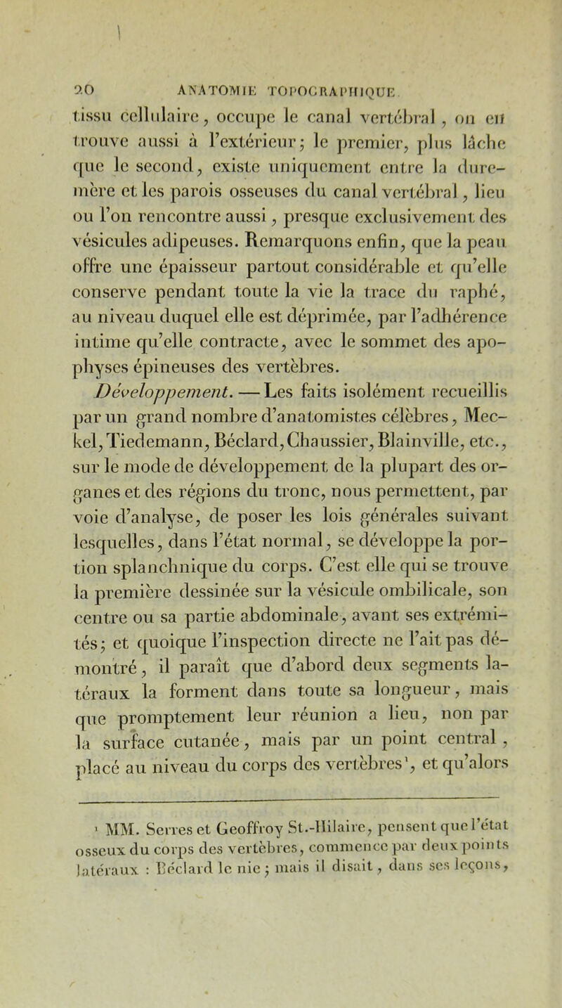 9.0 ANATOMIK TOPOGRAl'iriQUR tissu cellulaire, occupe le canal vertéhral , on eii trouve aussi à l’extérieur j le premier, plus léclie que le second, existe uniquement entre la dure- mère et les parois osseuses du canal verl.ébral, lieu ou l’on rencontre aussi, presque exclusivemeni: des vésicules adipeuses. Remarquons enfin, que la peau oITtc une épaisseur partout considérable et qu’elle conserve pendant toute la vie la trace du raphé, au niveau duquel elle est déprimée, par l’adhérence intime qu’elle contracte, avec le sommet des apo- physes épineuses des vertèbres. Développement.—Les faits isolément recueillis parmi g^rand nombre d’anatomistes célèbres, Mec- kel,Tiedemann, Béclard,Chaussier, Blainville, etc., sur le mode de développement de la plupart des or- f^anes et des réglions du tronc, nous permettent, par voie d’analyse, de poser les lois générales suivant lesquelles, dans l’état normal, se développe la por- tion splanchnique du corps. C’est elle qui se trouve la première dessinée sur la vésicule ombilicale, son centre ou sa partie abdominale, avant ses extrémi- tés; et quoique l’inspection directe ne Fait pas dé- montré , il paraît que d’abord deux segments la- téraux la forment dans toute sa longueur, mais que promptement leur réunion a lieu, non par la surface cutanée, mais par un point central , placé au niveau du corps des vertèbres', et qu’alors 1 MM. Serves et Geoffroy St.-llilaire, pensent que l’etat osseux du corps des vertèbres, commence par deux points latéraux ; Ijéclard le nie ; mais il disait, dans ses leçons,