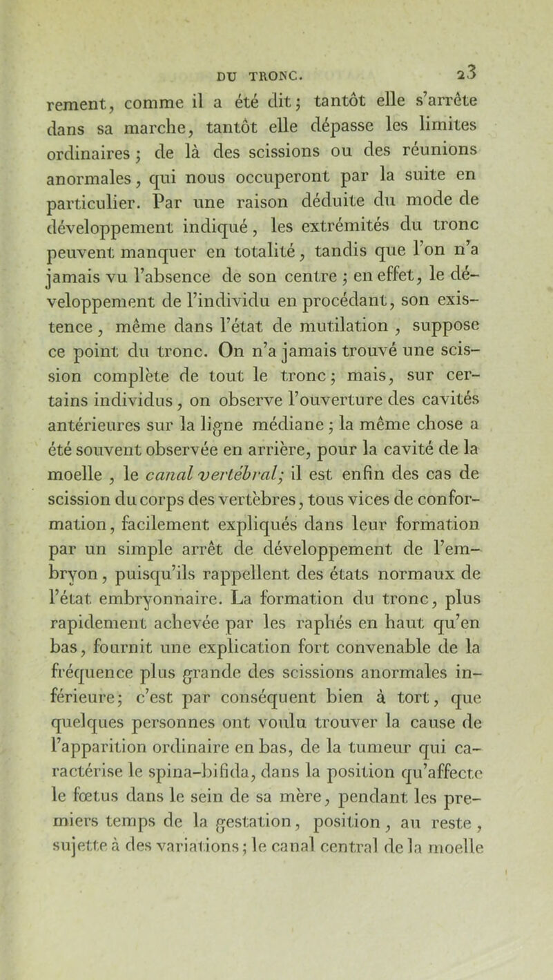 rement, comme il a été dit; tantôt elle s’arrête dans sa marche, tantôt elle dépasse les limites ordinaires ; de là des scissions ou des réunions anormales, qui nous occuperont par la suite en particulier. Par une raison déduite du mode de développement indiqué, les extrémités du tronc peuvent manquer en totalité, tandis que l’on n’a jamais vu l’absence de son centre ; en effet, le dé- veloppement de l’individu en procédant, son exis- tence , même dans l’état de mutilation , suppose ce point du tronc. On n’a jamais trouvé une scis- sion complète de tout le tronc; mais, sur cer- tains individus, on observe l’ouverture des cavités antérieures sur la ligne médiane ; la même chose a été souvent observée en arrière, pour la cavité de la moelle , le canal vej'tébral; il est enfin des cas de scission du corps des vertèbres, tous vices de confor- mation, facilement expliqués dans leur formation par un simple arrêt de développement de l’em- bryon , puisqu’ils rappellent des états normaux de l’état embryonnaire. La formation du tronc, plus rapidement achevée par les raphés en haut cju’en bas, fournit une explication fort convenable de la fréquence plus grande des scissions anormales in- férieure; c’est par conséquent bien à tort, que quelques personnes ont voulu trouver la cause de l’apparition ordinaire en bas, de la tumeur qui ca- ractérise le spina-bifida, dans la position qu’affecte le fœtus dans le sein de sa mère, pendant les pre- miers temps de la gestation, position, au reste, sujette à des variations; le canal central delà moelle